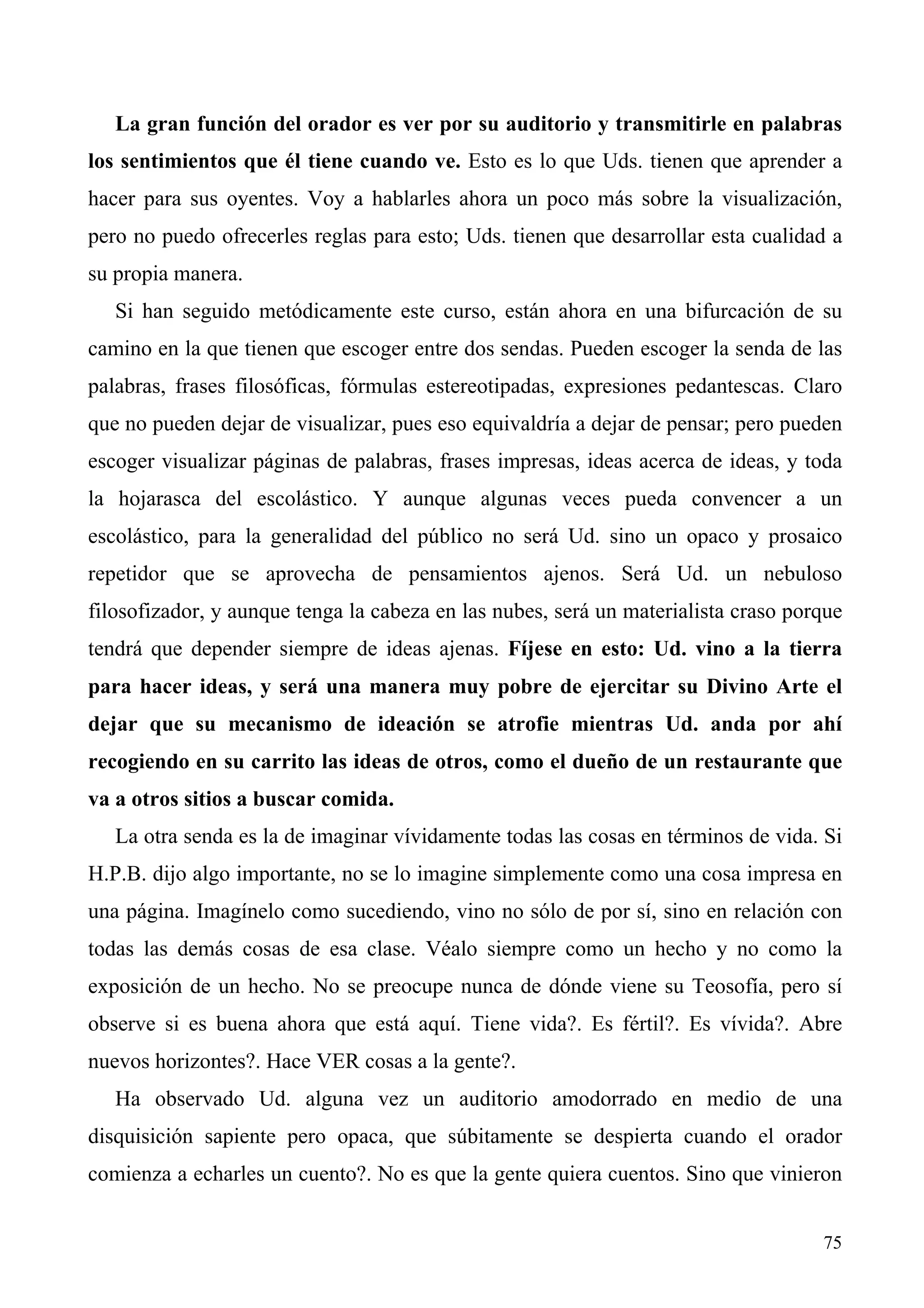La gran función del orador es ver por su auditorio y transmitirle en palabras
los sentimientos que él tiene cuando ve. Esto es lo que Uds. tienen que aprender a
hacer para sus oyentes. Voy a hablarles ahora un poco más sobre la visualización,
pero no puedo ofrecerles reglas para esto; Uds. tienen que desarrollar esta cualidad a
su propia manera.
   Si han seguido metódicamente este curso, están ahora en una bifurcación de su
camino en la que tienen que escoger entre dos sendas. Pueden escoger la senda de las
palabras, frases filosóficas, fórmulas estereotipadas, expresiones pedantescas. Claro
que no pueden dejar de visualizar, pues eso equivaldría a dejar de pensar; pero pueden
escoger visualizar páginas de palabras, frases impresas, ideas acerca de ideas, y toda
la hojarasca del escolástico. Y aunque algunas veces pueda convencer a un
escolástico, para la generalidad del público no será Ud. sino un opaco y prosaico
repetidor que se aprovecha de pensamientos ajenos. Será Ud. un nebuloso
filosofizador, y aunque tenga la cabeza en las nubes, será un materialista craso porque
tendrá que depender siempre de ideas ajenas. Fíjese en esto: Ud. vino a la tierra
para hacer ideas, y será una manera muy pobre de ejercitar su Divino Arte el
dejar que su mecanismo de ideación se atrofie mientras Ud. anda por ahí
recogiendo en su carrito las ideas de otros, como el dueño de un restaurante que
va a otros sitios a buscar comida.
   La otra senda es la de imaginar vívidamente todas las cosas en términos de vida. Si
H.P.B. dijo algo importante, no se lo imagine simplemente como una cosa impresa en
una página. Imagínelo como sucediendo, vino no sólo de por sí, sino en relación con
todas las demás cosas de esa clase. Véalo siempre como un hecho y no como la
exposición de un hecho. No se preocupe nunca de dónde viene su Teosofía, pero sí
observe si es buena ahora que está aquí. Tiene vida?. Es fértil?. Es vívida?. Abre
nuevos horizontes?. Hace VER cosas a la gente?.
   Ha observado Ud. alguna vez un auditorio amodorrado en medio de una
disquisición sapiente pero opaca, que súbitamente se despierta cuando el orador
comienza a echarles un cuento?. No es que la gente quiera cuentos. Sino que vinieron


                                                                                    75
 