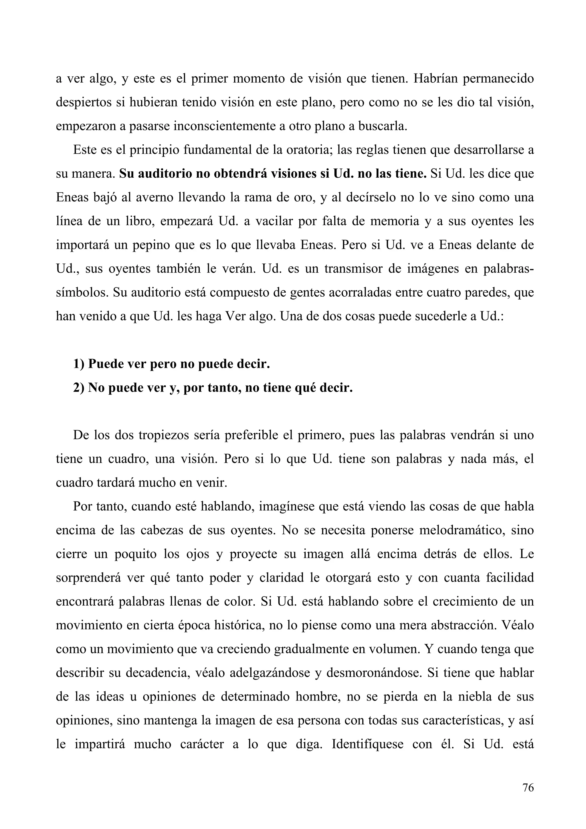 a ver algo, y este es el primer momento de visión que tienen. Habrían permanecido
despiertos si hubieran tenido visión en este plano, pero como no se les dio tal visión,
empezaron a pasarse inconscientemente a otro plano a buscarla.
   Este es el principio fundamental de la oratoria; las reglas tienen que desarrollarse a
su manera. Su auditorio no obtendrá visiones si Ud. no las tiene. Si Ud. les dice que
Eneas bajó al averno llevando la rama de oro, y al decírselo no lo ve sino como una
línea de un libro, empezará Ud. a vacilar por falta de memoria y a sus oyentes les
importará un pepino que es lo que llevaba Eneas. Pero si Ud. ve a Eneas delante de
Ud., sus oyentes también le verán. Ud. es un transmisor de imágenes en palabras-
símbolos. Su auditorio está compuesto de gentes acorraladas entre cuatro paredes, que
han venido a que Ud. les haga Ver algo. Una de dos cosas puede sucederle a Ud.:


   1) Puede ver pero no puede decir.
   2) No puede ver y, por tanto, no tiene qué decir.


   De los dos tropiezos sería preferible el primero, pues las palabras vendrán si uno
tiene un cuadro, una visión. Pero si lo que Ud. tiene son palabras y nada más, el
cuadro tardará mucho en venir.
   Por tanto, cuando esté hablando, imagínese que está viendo las cosas de que habla
encima de las cabezas de sus oyentes. No se necesita ponerse melodramático, sino
cierre un poquito los ojos y proyecte su imagen allá encima detrás de ellos. Le
sorprenderá ver qué tanto poder y claridad le otorgará esto y con cuanta facilidad
encontrará palabras llenas de color. Si Ud. está hablando sobre el crecimiento de un
movimiento en cierta época histórica, no lo piense como una mera abstracción. Véalo
como un movimiento que va creciendo gradualmente en volumen. Y cuando tenga que
describir su decadencia, véalo adelgazándose y desmoronándose. Si tiene que hablar
de las ideas u opiniones de determinado hombre, no se pierda en la niebla de sus
opiniones, sino mantenga la imagen de esa persona con todas sus características, y así
le impartirá mucho carácter a lo que diga. Identifíquese con él. Si Ud. está


                                                                                      76
 