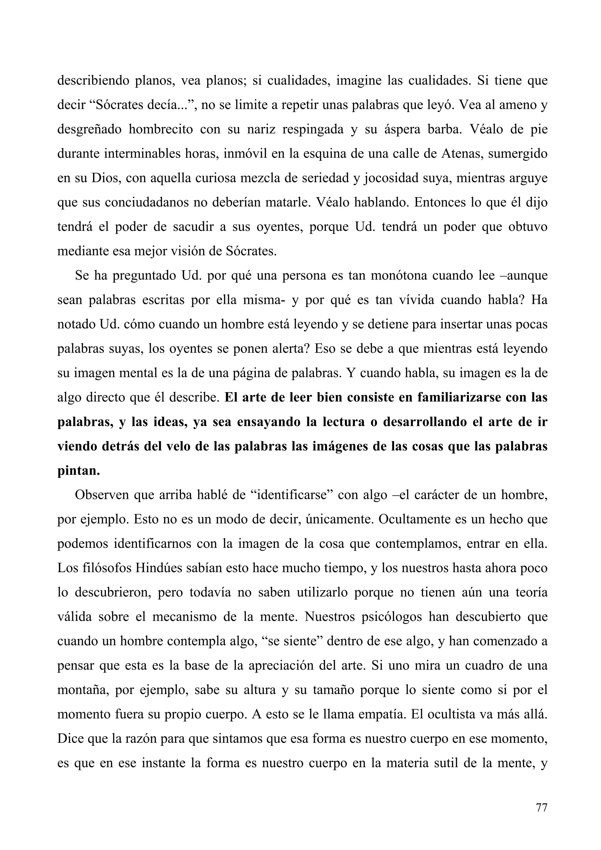 describiendo planos, vea planos; si cualidades, imagine las cualidades. Si tiene que
decir “Sócrates decía...”, no se limite a repetir unas palabras que leyó. Vea al ameno y
desgreñado hombrecito con su nariz respingada y su áspera barba. Véalo de pie
durante interminables horas, inmóvil en la esquina de una calle de Atenas, sumergido
en su Dios, con aquella curiosa mezcla de seriedad y jocosidad suya, mientras arguye
que sus conciudadanos no deberían matarle. Véalo hablando. Entonces lo que él dijo
tendrá el poder de sacudir a sus oyentes, porque Ud. tendrá un poder que obtuvo
mediante esa mejor visión de Sócrates.
   Se ha preguntado Ud. por qué una persona es tan monótona cuando lee –aunque
sean palabras escritas por ella misma- y por qué es tan vívida cuando habla? Ha
notado Ud. cómo cuando un hombre está leyendo y se detiene para insertar unas pocas
palabras suyas, los oyentes se ponen alerta? Eso se debe a que mientras está leyendo
su imagen mental es la de una página de palabras. Y cuando habla, su imagen es la de
algo directo que él describe. El arte de leer bien consiste en familiarizarse con las
palabras, y las ideas, ya sea ensayando la lectura o desarrollando el arte de ir
viendo detrás del velo de las palabras las imágenes de las cosas que las palabras
pintan.
   Observen que arriba hablé de “identificarse” con algo –el carácter de un hombre,
por ejemplo. Esto no es un modo de decir, únicamente. Ocultamente es un hecho que
podemos identificarnos con la imagen de la cosa que contemplamos, entrar en ella.
Los filósofos Hindúes sabían esto hace mucho tiempo, y los nuestros hasta ahora poco
lo descubrieron, pero todavía no saben utilizarlo porque no tienen aún una teoría
válida sobre el mecanismo de la mente. Nuestros psicólogos han descubierto que
cuando un hombre contempla algo, “se siente” dentro de ese algo, y han comenzado a
pensar que esta es la base de la apreciación del arte. Si uno mira un cuadro de una
montaña, por ejemplo, sabe su altura y su tamaño porque lo siente como si por el
momento fuera su propio cuerpo. A esto se le llama empatía. El ocultista va más allá.
Dice que la razón para que sintamos que esa forma es nuestro cuerpo en ese momento,
es que en ese instante la forma es nuestro cuerpo en la materia sutil de la mente, y


                                                                                     77
 