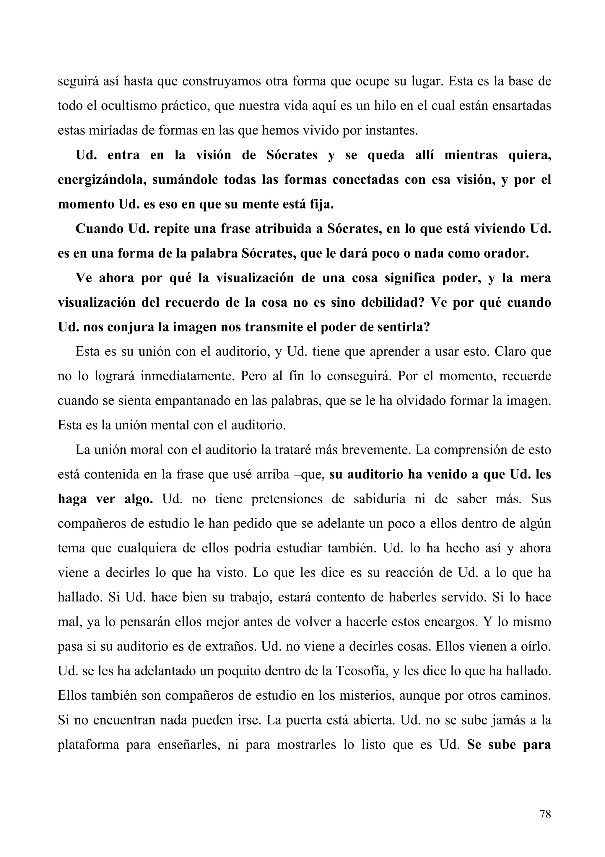 seguirá así hasta que construyamos otra forma que ocupe su lugar. Esta es la base de
todo el ocultismo práctico, que nuestra vida aquí es un hilo en el cual están ensartadas
estas miríadas de formas en las que hemos vivido por instantes.
   Ud. entra en la visión de Sócrates y se queda allí mientras quiera,
energizándola, sumándole todas las formas conectadas con esa visión, y por el
momento Ud. es eso en que su mente está fija.
   Cuando Ud. repite una frase atribuida a Sócrates, en lo que está viviendo Ud.
es en una forma de la palabra Sócrates, que le dará poco o nada como orador.
   Ve ahora por qué la visualización de una cosa significa poder, y la mera
visualización del recuerdo de la cosa no es sino debilidad? Ve por qué cuando
Ud. nos conjura la imagen nos transmite el poder de sentirla?
   Esta es su unión con el auditorio, y Ud. tiene que aprender a usar esto. Claro que
no lo logrará inmediatamente. Pero al fin lo conseguirá. Por el momento, recuerde
cuando se sienta empantanado en las palabras, que se le ha olvidado formar la imagen.
Esta es la unión mental con el auditorio.
   La unión moral con el auditorio la trataré más brevemente. La comprensión de esto
está contenida en la frase que usé arriba –que, su auditorio ha venido a que Ud. les
haga ver algo. Ud. no tiene pretensiones de sabiduría ni de saber más. Sus
compañeros de estudio le han pedido que se adelante un poco a ellos dentro de algún
tema que cualquiera de ellos podría estudiar también. Ud. lo ha hecho así y ahora
viene a decirles lo que ha visto. Lo que les dice es su reacción de Ud. a lo que ha
hallado. Si Ud. hace bien su trabajo, estará contento de haberles servido. Si lo hace
mal, ya lo pensarán ellos mejor antes de volver a hacerle estos encargos. Y lo mismo
pasa si su auditorio es de extraños. Ud. no viene a decirles cosas. Ellos vienen a oírlo.
Ud. se les ha adelantado un poquito dentro de la Teosofía, y les dice lo que ha hallado.
Ellos también son compañeros de estudio en los misterios, aunque por otros caminos.
Si no encuentran nada pueden irse. La puerta está abierta. Ud. no se sube jamás a la
plataforma para enseñarles, ni para mostrarles lo listo que es Ud. Se sube para



                                                                                      78
 