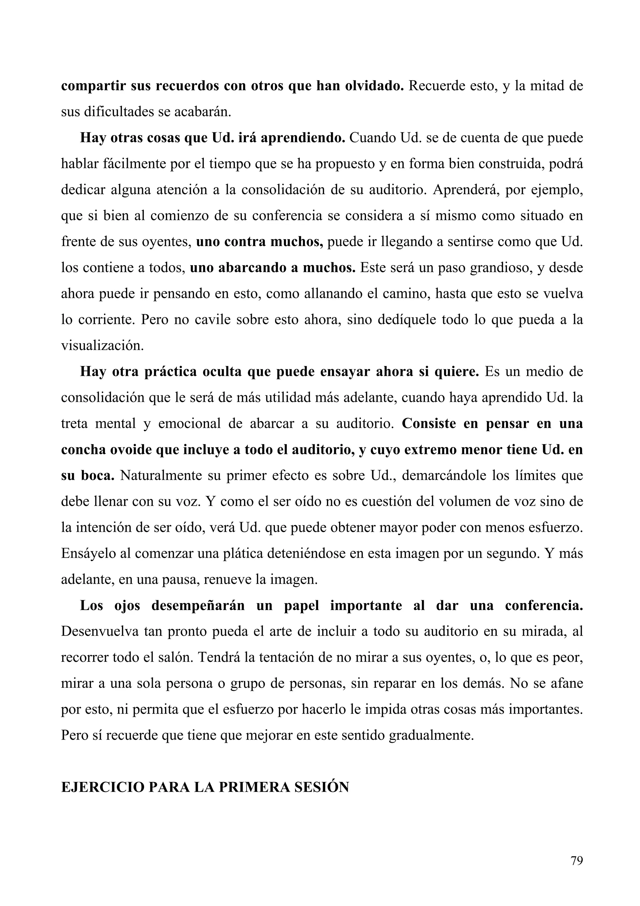 compartir sus recuerdos con otros que han olvidado. Recuerde esto, y la mitad de
sus dificultades se acabarán.
   Hay otras cosas que Ud. irá aprendiendo. Cuando Ud. se de cuenta de que puede
hablar fácilmente por el tiempo que se ha propuesto y en forma bien construida, podrá
dedicar alguna atención a la consolidación de su auditorio. Aprenderá, por ejemplo,
que si bien al comienzo de su conferencia se considera a sí mismo como situado en
frente de sus oyentes, uno contra muchos, puede ir llegando a sentirse como que Ud.
los contiene a todos, uno abarcando a muchos. Este será un paso grandioso, y desde
ahora puede ir pensando en esto, como allanando el camino, hasta que esto se vuelva
lo corriente. Pero no cavile sobre esto ahora, sino dedíquele todo lo que pueda a la
visualización.
   Hay otra práctica oculta que puede ensayar ahora si quiere. Es un medio de
consolidación que le será de más utilidad más adelante, cuando haya aprendido Ud. la
treta mental y emocional de abarcar a su auditorio. Consiste en pensar en una
concha ovoide que incluye a todo el auditorio, y cuyo extremo menor tiene Ud. en
su boca. Naturalmente su primer efecto es sobre Ud., demarcándole los límites que
debe llenar con su voz. Y como el ser oído no es cuestión del volumen de voz sino de
la intención de ser oído, verá Ud. que puede obtener mayor poder con menos esfuerzo.
Ensáyelo al comenzar una plática deteniéndose en esta imagen por un segundo. Y más
adelante, en una pausa, renueve la imagen.
   Los ojos desempeñarán un papel importante al dar una conferencia.
Desenvuelva tan pronto pueda el arte de incluir a todo su auditorio en su mirada, al
recorrer todo el salón. Tendrá la tentación de no mirar a sus oyentes, o, lo que es peor,
mirar a una sola persona o grupo de personas, sin reparar en los demás. No se afane
por esto, ni permita que el esfuerzo por hacerlo le impida otras cosas más importantes.
Pero sí recuerde que tiene que mejorar en este sentido gradualmente.


EJERCICIO PARA LA PRIMERA SESIÓN



                                                                                      79
 