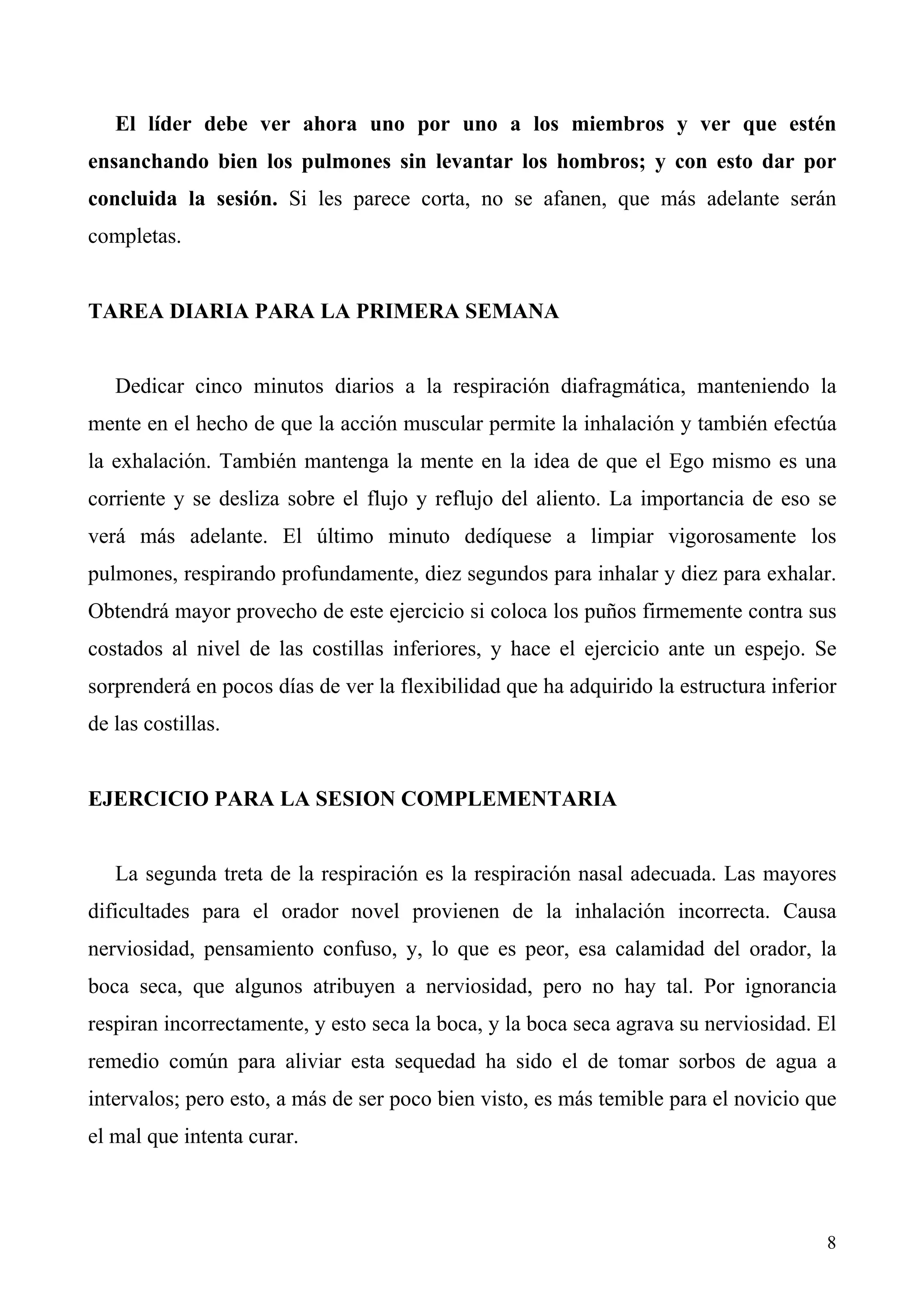 El líder debe ver ahora uno por uno a los miembros y ver que estén
ensanchando bien los pulmones sin levantar los hombros; y con esto dar por
concluida la sesión. Si les parece corta, no se afanen, que más adelante serán
completas.


TAREA DIARIA PARA LA PRIMERA SEMANA


   Dedicar cinco minutos diarios a la respiración diafragmática, manteniendo la
mente en el hecho de que la acción muscular permite la inhalación y también efectúa
la exhalación. También mantenga la mente en la idea de que el Ego mismo es una
corriente y se desliza sobre el flujo y reflujo del aliento. La importancia de eso se
verá más adelante. El último minuto dedíquese a limpiar vigorosamente los
pulmones, respirando profundamente, diez segundos para inhalar y diez para exhalar.
Obtendrá mayor provecho de este ejercicio si coloca los puños firmemente contra sus
costados al nivel de las costillas inferiores, y hace el ejercicio ante un espejo. Se
sorprenderá en pocos días de ver la flexibilidad que ha adquirido la estructura inferior
de las costillas.


EJERCICIO PARA LA SESION COMPLEMENTARIA


   La segunda treta de la respiración es la respiración nasal adecuada. Las mayores
dificultades para el orador novel provienen de la inhalación incorrecta. Causa
nerviosidad, pensamiento confuso, y, lo que es peor, esa calamidad del orador, la
boca seca, que algunos atribuyen a nerviosidad, pero no hay tal. Por ignorancia
respiran incorrectamente, y esto seca la boca, y la boca seca agrava su nerviosidad. El
remedio común para aliviar esta sequedad ha sido el de tomar sorbos de agua a
intervalos; pero esto, a más de ser poco bien visto, es más temible para el novicio que
el mal que intenta curar.



                                                                                      8
 