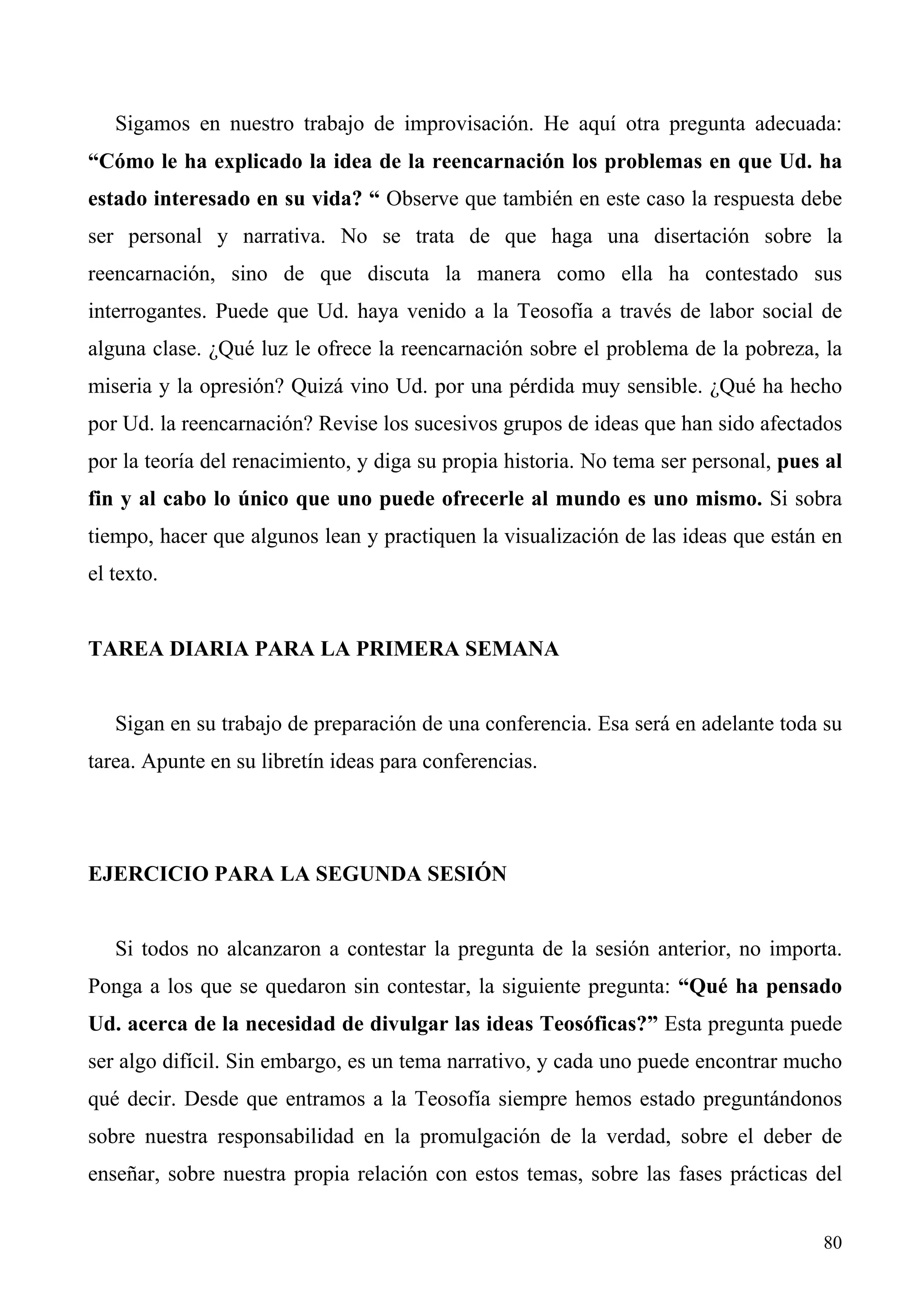 Sigamos en nuestro trabajo de improvisación. He aquí otra pregunta adecuada:
“Cómo le ha explicado la idea de la reencarnación los problemas en que Ud. ha
estado interesado en su vida? “ Observe que también en este caso la respuesta debe
ser personal y narrativa. No se trata de que haga una disertación sobre la
reencarnación, sino de que discuta la manera como ella ha contestado sus
interrogantes. Puede que Ud. haya venido a la Teosofía a través de labor social de
alguna clase. ¿Qué luz le ofrece la reencarnación sobre el problema de la pobreza, la
miseria y la opresión? Quizá vino Ud. por una pérdida muy sensible. ¿Qué ha hecho
por Ud. la reencarnación? Revise los sucesivos grupos de ideas que han sido afectados
por la teoría del renacimiento, y diga su propia historia. No tema ser personal, pues al
fin y al cabo lo único que uno puede ofrecerle al mundo es uno mismo. Si sobra
tiempo, hacer que algunos lean y practiquen la visualización de las ideas que están en
el texto.


TAREA DIARIA PARA LA PRIMERA SEMANA


   Sigan en su trabajo de preparación de una conferencia. Esa será en adelante toda su
tarea. Apunte en su libretín ideas para conferencias.




EJERCICIO PARA LA SEGUNDA SESIÓN


   Si todos no alcanzaron a contestar la pregunta de la sesión anterior, no importa.
Ponga a los que se quedaron sin contestar, la siguiente pregunta: “Qué ha pensado
Ud. acerca de la necesidad de divulgar las ideas Teosóficas?” Esta pregunta puede
ser algo difícil. Sin embargo, es un tema narrativo, y cada uno puede encontrar mucho
qué decir. Desde que entramos a la Teosofía siempre hemos estado preguntándonos
sobre nuestra responsabilidad en la promulgación de la verdad, sobre el deber de
enseñar, sobre nuestra propia relación con estos temas, sobre las fases prácticas del


                                                                                     80
 