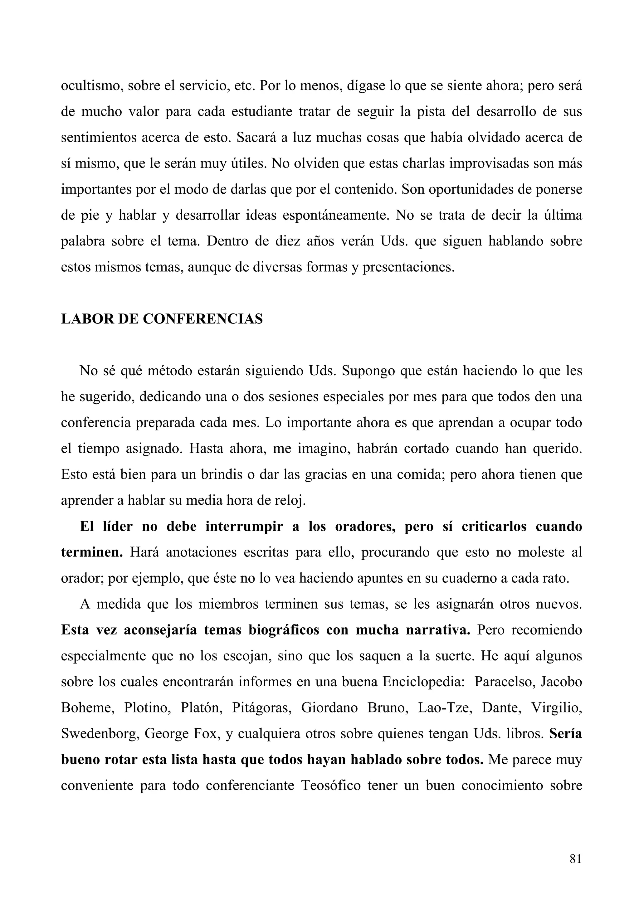 ocultismo, sobre el servicio, etc. Por lo menos, dígase lo que se siente ahora; pero será
de mucho valor para cada estudiante tratar de seguir la pista del desarrollo de sus
sentimientos acerca de esto. Sacará a luz muchas cosas que había olvidado acerca de
sí mismo, que le serán muy útiles. No olviden que estas charlas improvisadas son más
importantes por el modo de darlas que por el contenido. Son oportunidades de ponerse
de pie y hablar y desarrollar ideas espontáneamente. No se trata de decir la última
palabra sobre el tema. Dentro de diez años verán Uds. que siguen hablando sobre
estos mismos temas, aunque de diversas formas y presentaciones.


LABOR DE CONFERENCIAS


   No sé qué método estarán siguiendo Uds. Supongo que están haciendo lo que les
he sugerido, dedicando una o dos sesiones especiales por mes para que todos den una
conferencia preparada cada mes. Lo importante ahora es que aprendan a ocupar todo
el tiempo asignado. Hasta ahora, me imagino, habrán cortado cuando han querido.
Esto está bien para un brindis o dar las gracias en una comida; pero ahora tienen que
aprender a hablar su media hora de reloj.
   El líder no debe interrumpir a los oradores, pero sí criticarlos cuando
terminen. Hará anotaciones escritas para ello, procurando que esto no moleste al
orador; por ejemplo, que éste no lo vea haciendo apuntes en su cuaderno a cada rato.
   A medida que los miembros terminen sus temas, se les asignarán otros nuevos.
Esta vez aconsejaría temas biográficos con mucha narrativa. Pero recomiendo
especialmente que no los escojan, sino que los saquen a la suerte. He aquí algunos
sobre los cuales encontrarán informes en una buena Enciclopedia: Paracelso, Jacobo
Boheme, Plotino, Platón, Pitágoras, Giordano Bruno, Lao-Tze, Dante, Virgilio,
Swedenborg, George Fox, y cualquiera otros sobre quienes tengan Uds. libros. Sería
bueno rotar esta lista hasta que todos hayan hablado sobre todos. Me parece muy
conveniente para todo conferenciante Teosófico tener un buen conocimiento sobre



                                                                                      81
 