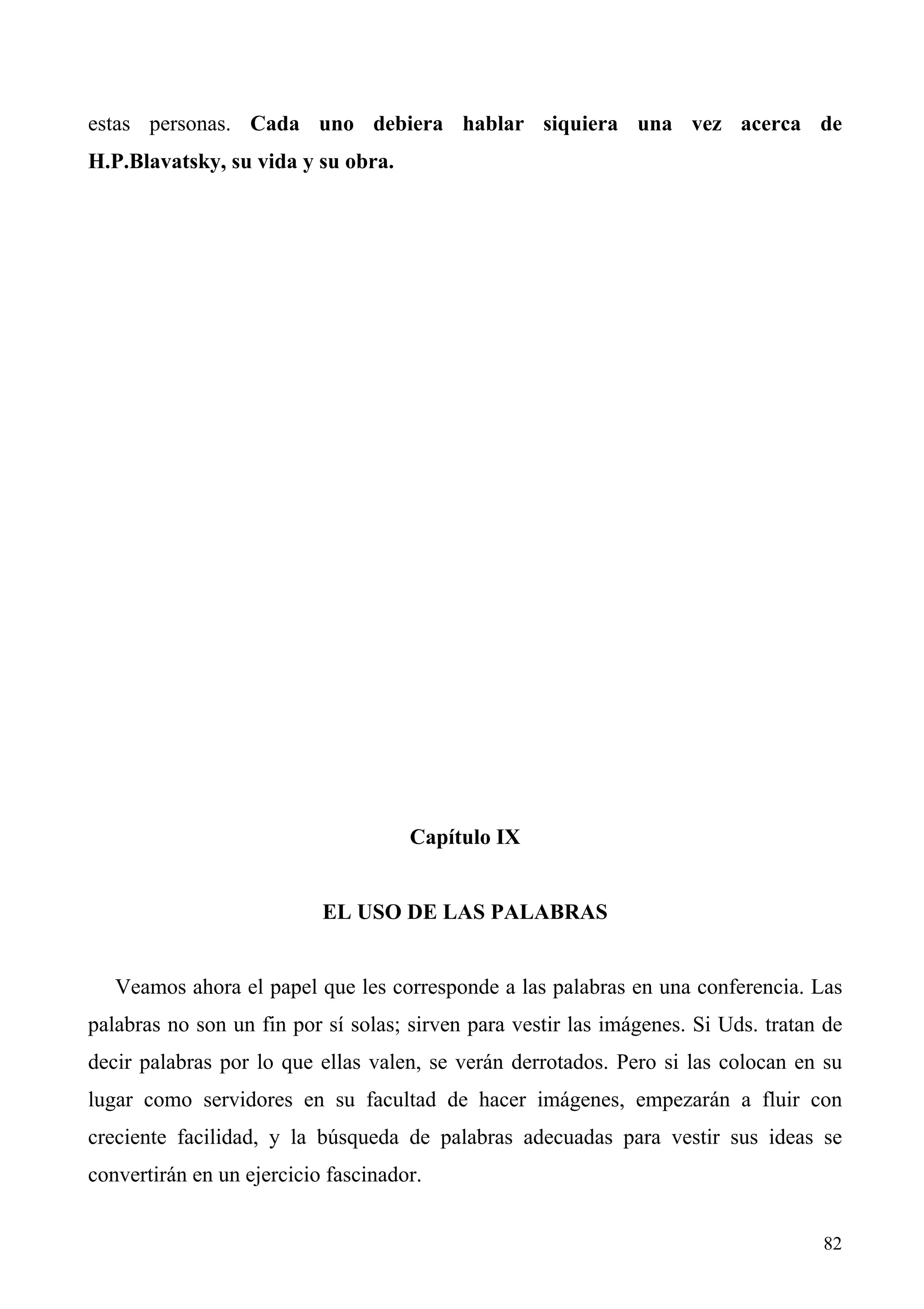 estas personas. Cada uno debiera hablar siquiera una vez acerca de
H.P.Blavatsky, su vida y su obra.




                                     Capítulo IX


                           EL USO DE LAS PALABRAS


   Veamos ahora el papel que les corresponde a las palabras en una conferencia. Las
palabras no son un fin por sí solas; sirven para vestir las imágenes. Si Uds. tratan de
decir palabras por lo que ellas valen, se verán derrotados. Pero si las colocan en su
lugar como servidores en su facultad de hacer imágenes, empezarán a fluir con
creciente facilidad, y la búsqueda de palabras adecuadas para vestir sus ideas se
convertirán en un ejercicio fascinador.


                                                                                    82
 