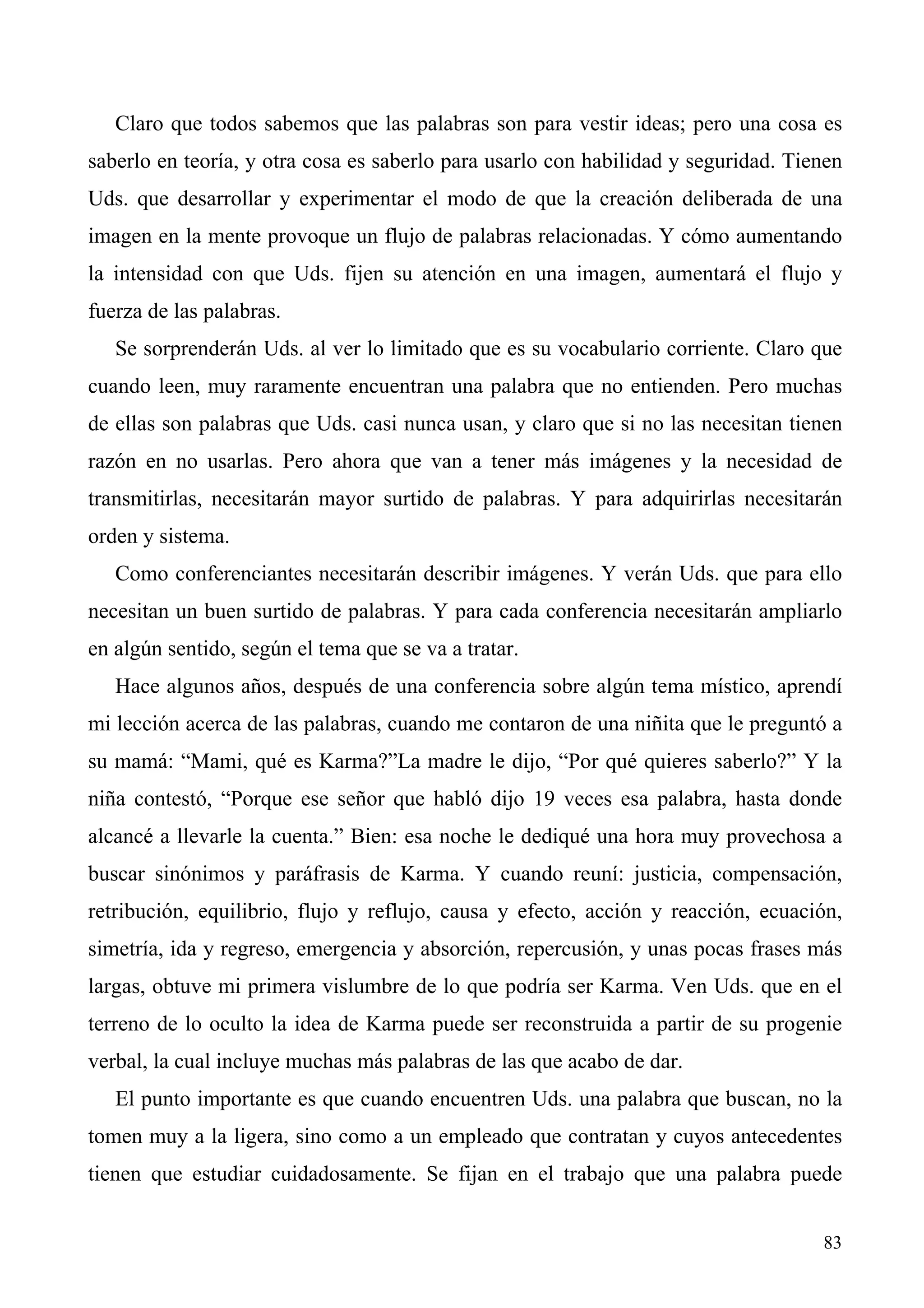 Claro que todos sabemos que las palabras son para vestir ideas; pero una cosa es
saberlo en teoría, y otra cosa es saberlo para usarlo con habilidad y seguridad. Tienen
Uds. que desarrollar y experimentar el modo de que la creación deliberada de una
imagen en la mente provoque un flujo de palabras relacionadas. Y cómo aumentando
la intensidad con que Uds. fijen su atención en una imagen, aumentará el flujo y
fuerza de las palabras.
   Se sorprenderán Uds. al ver lo limitado que es su vocabulario corriente. Claro que
cuando leen, muy raramente encuentran una palabra que no entienden. Pero muchas
de ellas son palabras que Uds. casi nunca usan, y claro que si no las necesitan tienen
razón en no usarlas. Pero ahora que van a tener más imágenes y la necesidad de
transmitirlas, necesitarán mayor surtido de palabras. Y para adquirirlas necesitarán
orden y sistema.
   Como conferenciantes necesitarán describir imágenes. Y verán Uds. que para ello
necesitan un buen surtido de palabras. Y para cada conferencia necesitarán ampliarlo
en algún sentido, según el tema que se va a tratar.
   Hace algunos años, después de una conferencia sobre algún tema místico, aprendí
mi lección acerca de las palabras, cuando me contaron de una niñita que le preguntó a
su mamá: “Mami, qué es Karma?”La madre le dijo, “Por qué quieres saberlo?” Y la
niña contestó, “Porque ese señor que habló dijo 19 veces esa palabra, hasta donde
alcancé a llevarle la cuenta.” Bien: esa noche le dediqué una hora muy provechosa a
buscar sinónimos y paráfrasis de Karma. Y cuando reuní: justicia, compensación,
retribución, equilibrio, flujo y reflujo, causa y efecto, acción y reacción, ecuación,
simetría, ida y regreso, emergencia y absorción, repercusión, y unas pocas frases más
largas, obtuve mi primera vislumbre de lo que podría ser Karma. Ven Uds. que en el
terreno de lo oculto la idea de Karma puede ser reconstruida a partir de su progenie
verbal, la cual incluye muchas más palabras de las que acabo de dar.
   El punto importante es que cuando encuentren Uds. una palabra que buscan, no la
tomen muy a la ligera, sino como a un empleado que contratan y cuyos antecedentes
tienen que estudiar cuidadosamente. Se fijan en el trabajo que una palabra puede


                                                                                    83
 
