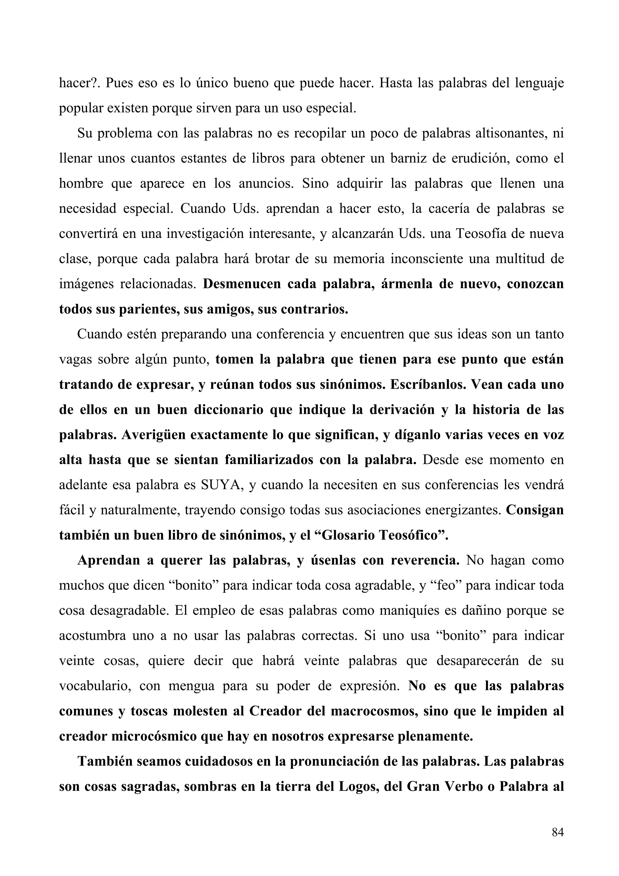 hacer?. Pues eso es lo único bueno que puede hacer. Hasta las palabras del lenguaje
popular existen porque sirven para un uso especial.
   Su problema con las palabras no es recopilar un poco de palabras altisonantes, ni
llenar unos cuantos estantes de libros para obtener un barniz de erudición, como el
hombre que aparece en los anuncios. Sino adquirir las palabras que llenen una
necesidad especial. Cuando Uds. aprendan a hacer esto, la cacería de palabras se
convertirá en una investigación interesante, y alcanzarán Uds. una Teosofía de nueva
clase, porque cada palabra hará brotar de su memoria inconsciente una multitud de
imágenes relacionadas. Desmenucen cada palabra, ármenla de nuevo, conozcan
todos sus parientes, sus amigos, sus contrarios.
   Cuando estén preparando una conferencia y encuentren que sus ideas son un tanto
vagas sobre algún punto, tomen la palabra que tienen para ese punto que están
tratando de expresar, y reúnan todos sus sinónimos. Escríbanlos. Vean cada uno
de ellos en un buen diccionario que indique la derivación y la historia de las
palabras. Averigüen exactamente lo que significan, y díganlo varias veces en voz
alta hasta que se sientan familiarizados con la palabra. Desde ese momento en
adelante esa palabra es SUYA, y cuando la necesiten en sus conferencias les vendrá
fácil y naturalmente, trayendo consigo todas sus asociaciones energizantes. Consigan
también un buen libro de sinónimos, y el “Glosario Teosófico”.
   Aprendan a querer las palabras, y úsenlas con reverencia. No hagan como
muchos que dicen “bonito” para indicar toda cosa agradable, y “feo” para indicar toda
cosa desagradable. El empleo de esas palabras como maniquíes es dañino porque se
acostumbra uno a no usar las palabras correctas. Si uno usa “bonito” para indicar
veinte cosas, quiere decir que habrá veinte palabras que desaparecerán de su
vocabulario, con mengua para su poder de expresión. No es que las palabras
comunes y toscas molesten al Creador del macrocosmos, sino que le impiden al
creador microcósmico que hay en nosotros expresarse plenamente.
   También seamos cuidadosos en la pronunciación de las palabras. Las palabras
son cosas sagradas, sombras en la tierra del Logos, del Gran Verbo o Palabra al


                                                                                  84
 
