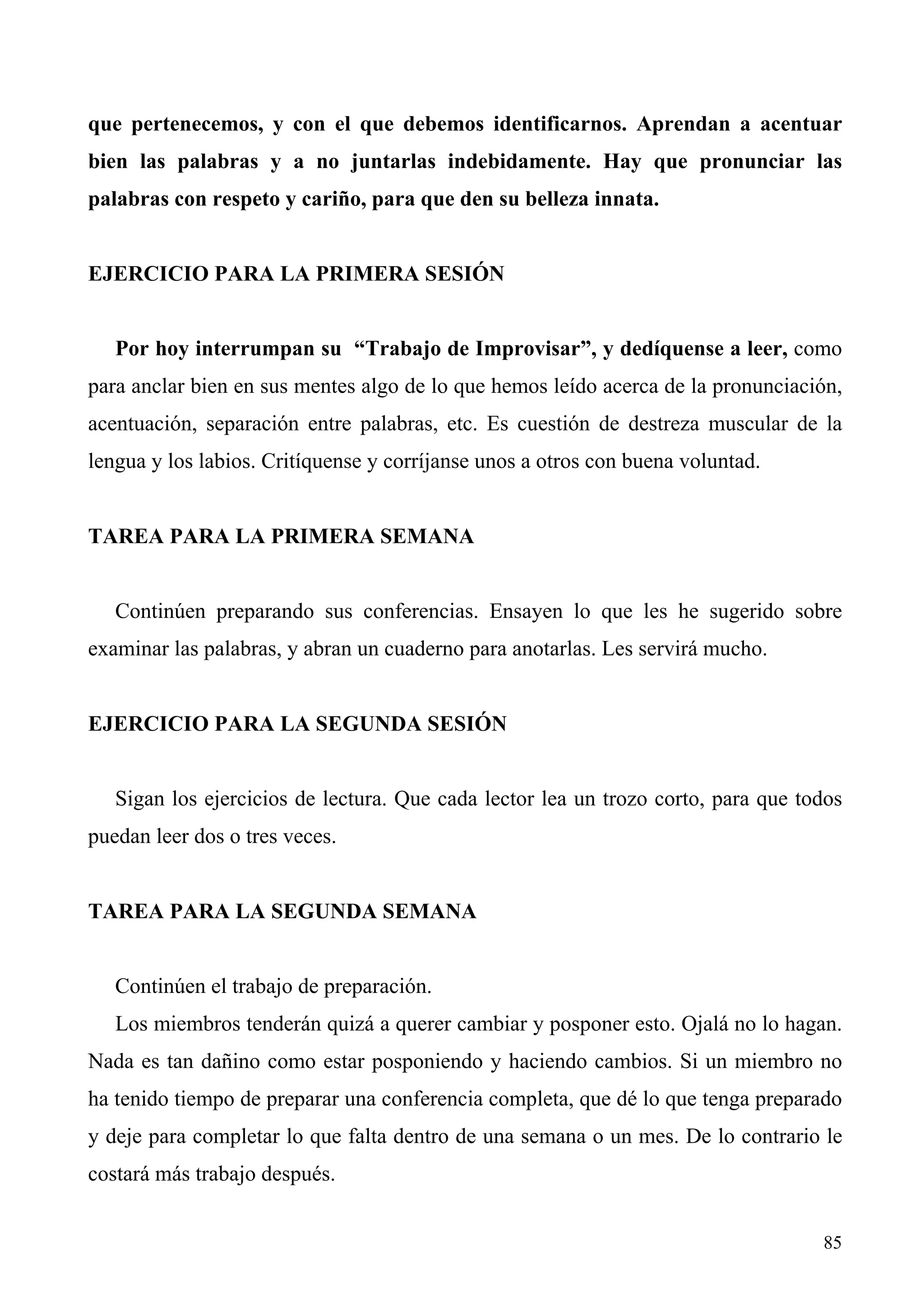 que pertenecemos, y con el que debemos identificarnos. Aprendan a acentuar
bien las palabras y a no juntarlas indebidamente. Hay que pronunciar las
palabras con respeto y cariño, para que den su belleza innata.


EJERCICIO PARA LA PRIMERA SESIÓN


   Por hoy interrumpan su “Trabajo de Improvisar”, y dedíquense a leer, como
para anclar bien en sus mentes algo de lo que hemos leído acerca de la pronunciación,
acentuación, separación entre palabras, etc. Es cuestión de destreza muscular de la
lengua y los labios. Critíquense y corríjanse unos a otros con buena voluntad.


TAREA PARA LA PRIMERA SEMANA


   Continúen preparando sus conferencias. Ensayen lo que les he sugerido sobre
examinar las palabras, y abran un cuaderno para anotarlas. Les servirá mucho.


EJERCICIO PARA LA SEGUNDA SESIÓN


   Sigan los ejercicios de lectura. Que cada lector lea un trozo corto, para que todos
puedan leer dos o tres veces.


TAREA PARA LA SEGUNDA SEMANA


   Continúen el trabajo de preparación.
   Los miembros tenderán quizá a querer cambiar y posponer esto. Ojalá no lo hagan.
Nada es tan dañino como estar posponiendo y haciendo cambios. Si un miembro no
ha tenido tiempo de preparar una conferencia completa, que dé lo que tenga preparado
y deje para completar lo que falta dentro de una semana o un mes. De lo contrario le
costará más trabajo después.


                                                                                   85
 