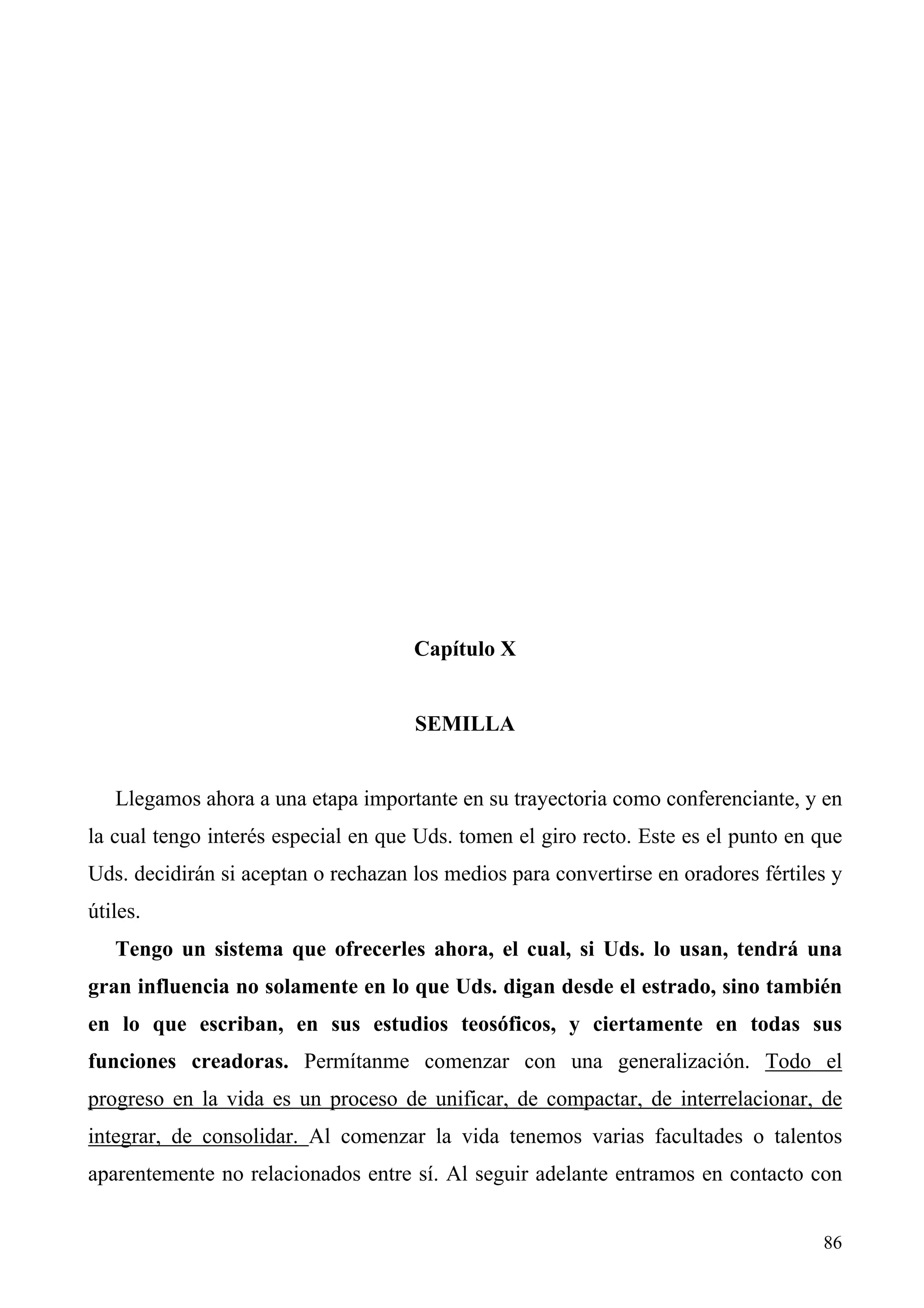 Capítulo X


                                     SEMILLA


   Llegamos ahora a una etapa importante en su trayectoria como conferenciante, y en
la cual tengo interés especial en que Uds. tomen el giro recto. Este es el punto en que
Uds. decidirán si aceptan o rechazan los medios para convertirse en oradores fértiles y
útiles.
   Tengo un sistema que ofrecerles ahora, el cual, si Uds. lo usan, tendrá una
gran influencia no solamente en lo que Uds. digan desde el estrado, sino también
en lo que escriban, en sus estudios teosóficos, y ciertamente en todas sus
funciones creadoras. Permítanme comenzar con una generalización. Todo el
progreso en la vida es un proceso de unificar, de compactar, de interrelacionar, de
integrar, de consolidar. Al comenzar la vida tenemos varias facultades o talentos
aparentemente no relacionados entre sí. Al seguir adelante entramos en contacto con


                                                                                    86
 