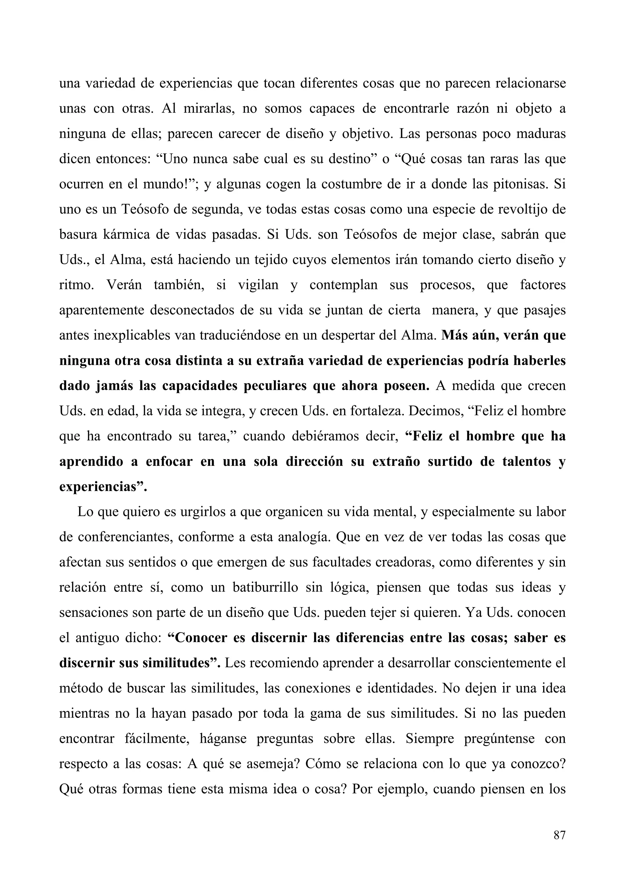 una variedad de experiencias que tocan diferentes cosas que no parecen relacionarse
unas con otras. Al mirarlas, no somos capaces de encontrarle razón ni objeto a
ninguna de ellas; parecen carecer de diseño y objetivo. Las personas poco maduras
dicen entonces: “Uno nunca sabe cual es su destino” o “Qué cosas tan raras las que
ocurren en el mundo!”; y algunas cogen la costumbre de ir a donde las pitonisas. Si
uno es un Teósofo de segunda, ve todas estas cosas como una especie de revoltijo de
basura kármica de vidas pasadas. Si Uds. son Teósofos de mejor clase, sabrán que
Uds., el Alma, está haciendo un tejido cuyos elementos irán tomando cierto diseño y
ritmo. Verán también, si vigilan y contemplan sus procesos, que factores
aparentemente desconectados de su vida se juntan de cierta manera, y que pasajes
antes inexplicables van traduciéndose en un despertar del Alma. Más aún, verán que
ninguna otra cosa distinta a su extraña variedad de experiencias podría haberles
dado jamás las capacidades peculiares que ahora poseen. A medida que crecen
Uds. en edad, la vida se integra, y crecen Uds. en fortaleza. Decimos, “Feliz el hombre
que ha encontrado su tarea,” cuando debiéramos decir, “Feliz el hombre que ha
aprendido a enfocar en una sola dirección su extraño surtido de talentos y
experiencias”.
   Lo que quiero es urgirlos a que organicen su vida mental, y especialmente su labor
de conferenciantes, conforme a esta analogía. Que en vez de ver todas las cosas que
afectan sus sentidos o que emergen de sus facultades creadoras, como diferentes y sin
relación entre sí, como un batiburrillo sin lógica, piensen que todas sus ideas y
sensaciones son parte de un diseño que Uds. pueden tejer si quieren. Ya Uds. conocen
el antiguo dicho: “Conocer es discernir las diferencias entre las cosas; saber es
discernir sus similitudes”. Les recomiendo aprender a desarrollar conscientemente el
método de buscar las similitudes, las conexiones e identidades. No dejen ir una idea
mientras no la hayan pasado por toda la gama de sus similitudes. Si no las pueden
encontrar fácilmente, háganse preguntas sobre ellas. Siempre pregúntense con
respecto a las cosas: A qué se asemeja? Cómo se relaciona con lo que ya conozco?
Qué otras formas tiene esta misma idea o cosa? Por ejemplo, cuando piensen en los


                                                                                    87
 