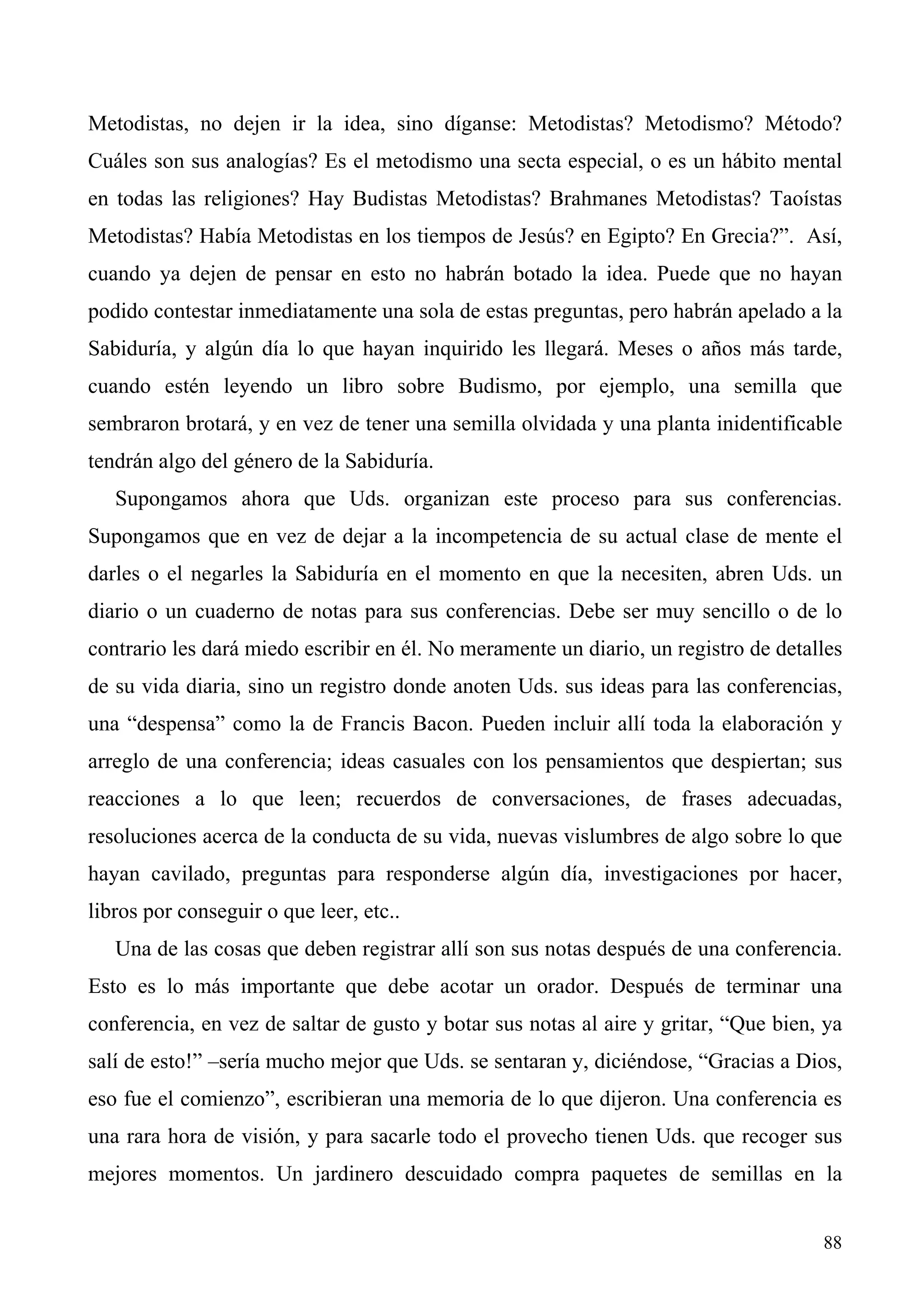 Metodistas, no dejen ir la idea, sino díganse: Metodistas? Metodismo? Método?
Cuáles son sus analogías? Es el metodismo una secta especial, o es un hábito mental
en todas las religiones? Hay Budistas Metodistas? Brahmanes Metodistas? Taoístas
Metodistas? Había Metodistas en los tiempos de Jesús? en Egipto? En Grecia?”. Así,
cuando ya dejen de pensar en esto no habrán botado la idea. Puede que no hayan
podido contestar inmediatamente una sola de estas preguntas, pero habrán apelado a la
Sabiduría, y algún día lo que hayan inquirido les llegará. Meses o años más tarde,
cuando estén leyendo un libro sobre Budismo, por ejemplo, una semilla que
sembraron brotará, y en vez de tener una semilla olvidada y una planta inidentificable
tendrán algo del género de la Sabiduría.
   Supongamos ahora que Uds. organizan este proceso para sus conferencias.
Supongamos que en vez de dejar a la incompetencia de su actual clase de mente el
darles o el negarles la Sabiduría en el momento en que la necesiten, abren Uds. un
diario o un cuaderno de notas para sus conferencias. Debe ser muy sencillo o de lo
contrario les dará miedo escribir en él. No meramente un diario, un registro de detalles
de su vida diaria, sino un registro donde anoten Uds. sus ideas para las conferencias,
una “despensa” como la de Francis Bacon. Pueden incluir allí toda la elaboración y
arreglo de una conferencia; ideas casuales con los pensamientos que despiertan; sus
reacciones a lo que leen; recuerdos de conversaciones, de frases adecuadas,
resoluciones acerca de la conducta de su vida, nuevas vislumbres de algo sobre lo que
hayan cavilado, preguntas para responderse algún día, investigaciones por hacer,
libros por conseguir o que leer, etc..
   Una de las cosas que deben registrar allí son sus notas después de una conferencia.
Esto es lo más importante que debe acotar un orador. Después de terminar una
conferencia, en vez de saltar de gusto y botar sus notas al aire y gritar, “Que bien, ya
salí de esto!” –sería mucho mejor que Uds. se sentaran y, diciéndose, “Gracias a Dios,
eso fue el comienzo”, escribieran una memoria de lo que dijeron. Una conferencia es
una rara hora de visión, y para sacarle todo el provecho tienen Uds. que recoger sus
mejores momentos. Un jardinero descuidado compra paquetes de semillas en la


                                                                                     88
 