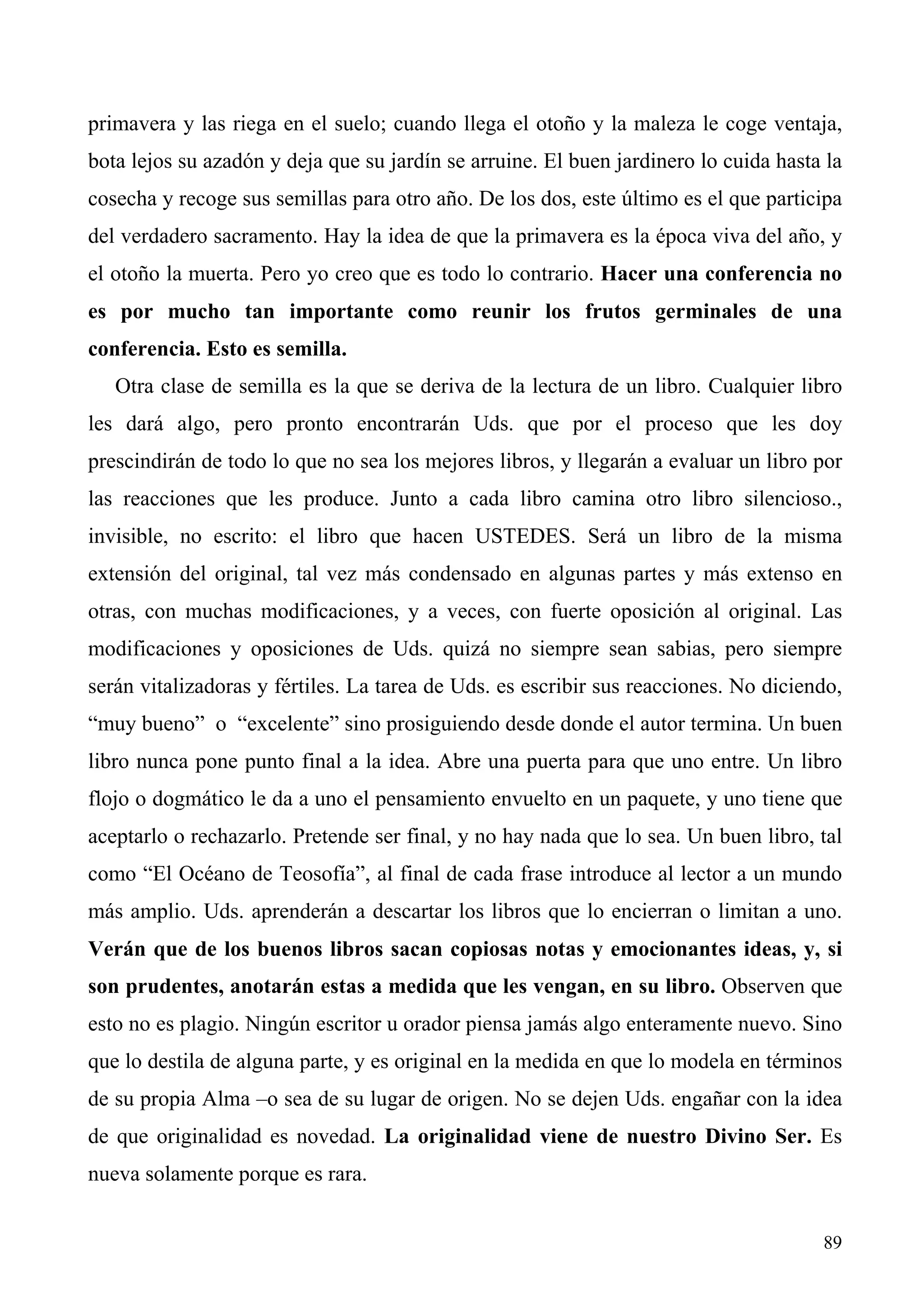 primavera y las riega en el suelo; cuando llega el otoño y la maleza le coge ventaja,
bota lejos su azadón y deja que su jardín se arruine. El buen jardinero lo cuida hasta la
cosecha y recoge sus semillas para otro año. De los dos, este último es el que participa
del verdadero sacramento. Hay la idea de que la primavera es la época viva del año, y
el otoño la muerta. Pero yo creo que es todo lo contrario. Hacer una conferencia no
es por mucho tan importante como reunir los frutos germinales de una
conferencia. Esto es semilla.
   Otra clase de semilla es la que se deriva de la lectura de un libro. Cualquier libro
les dará algo, pero pronto encontrarán Uds. que por el proceso que les doy
prescindirán de todo lo que no sea los mejores libros, y llegarán a evaluar un libro por
las reacciones que les produce. Junto a cada libro camina otro libro silencioso.,
invisible, no escrito: el libro que hacen USTEDES. Será un libro de la misma
extensión del original, tal vez más condensado en algunas partes y más extenso en
otras, con muchas modificaciones, y a veces, con fuerte oposición al original. Las
modificaciones y oposiciones de Uds. quizá no siempre sean sabias, pero siempre
serán vitalizadoras y fértiles. La tarea de Uds. es escribir sus reacciones. No diciendo,
“muy bueno” o “excelente” sino prosiguiendo desde donde el autor termina. Un buen
libro nunca pone punto final a la idea. Abre una puerta para que uno entre. Un libro
flojo o dogmático le da a uno el pensamiento envuelto en un paquete, y uno tiene que
aceptarlo o rechazarlo. Pretende ser final, y no hay nada que lo sea. Un buen libro, tal
como “El Océano de Teosofía”, al final de cada frase introduce al lector a un mundo
más amplio. Uds. aprenderán a descartar los libros que lo encierran o limitan a uno.
Verán que de los buenos libros sacan copiosas notas y emocionantes ideas, y, si
son prudentes, anotarán estas a medida que les vengan, en su libro. Observen que
esto no es plagio. Ningún escritor u orador piensa jamás algo enteramente nuevo. Sino
que lo destila de alguna parte, y es original en la medida en que lo modela en términos
de su propia Alma –o sea de su lugar de origen. No se dejen Uds. engañar con la idea
de que originalidad es novedad. La originalidad viene de nuestro Divino Ser. Es
nueva solamente porque es rara.


                                                                                      89
 