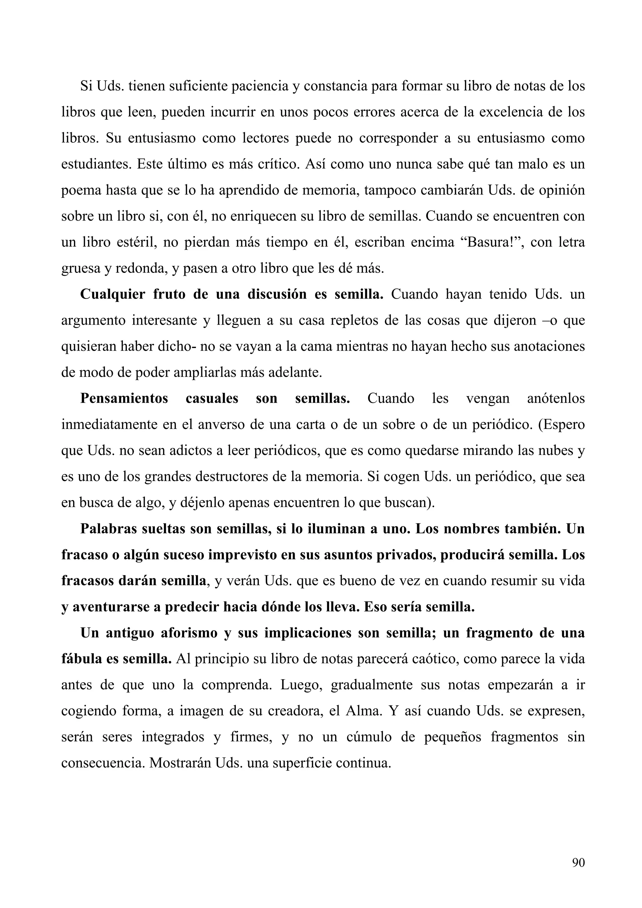 Si Uds. tienen suficiente paciencia y constancia para formar su libro de notas de los
libros que leen, pueden incurrir en unos pocos errores acerca de la excelencia de los
libros. Su entusiasmo como lectores puede no corresponder a su entusiasmo como
estudiantes. Este último es más crítico. Así como uno nunca sabe qué tan malo es un
poema hasta que se lo ha aprendido de memoria, tampoco cambiarán Uds. de opinión
sobre un libro si, con él, no enriquecen su libro de semillas. Cuando se encuentren con
un libro estéril, no pierdan más tiempo en él, escriban encima “Basura!”, con letra
gruesa y redonda, y pasen a otro libro que les dé más.
   Cualquier fruto de una discusión es semilla. Cuando hayan tenido Uds. un
argumento interesante y lleguen a su casa repletos de las cosas que dijeron –o que
quisieran haber dicho- no se vayan a la cama mientras no hayan hecho sus anotaciones
de modo de poder ampliarlas más adelante.
   Pensamientos     casuales    son    semillas.   Cuando     les   vengan    anótenlos
inmediatamente en el anverso de una carta o de un sobre o de un periódico. (Espero
que Uds. no sean adictos a leer periódicos, que es como quedarse mirando las nubes y
es uno de los grandes destructores de la memoria. Si cogen Uds. un periódico, que sea
en busca de algo, y déjenlo apenas encuentren lo que buscan).
   Palabras sueltas son semillas, si lo iluminan a uno. Los nombres también. Un
fracaso o algún suceso imprevisto en sus asuntos privados, producirá semilla. Los
fracasos darán semilla, y verán Uds. que es bueno de vez en cuando resumir su vida
y aventurarse a predecir hacia dónde los lleva. Eso sería semilla.
   Un antiguo aforismo y sus implicaciones son semilla; un fragmento de una
fábula es semilla. Al principio su libro de notas parecerá caótico, como parece la vida
antes de que uno la comprenda. Luego, gradualmente sus notas empezarán a ir
cogiendo forma, a imagen de su creadora, el Alma. Y así cuando Uds. se expresen,
serán seres integrados y firmes, y no un cúmulo de pequeños fragmentos sin
consecuencia. Mostrarán Uds. una superficie continua.




                                                                                     90
 