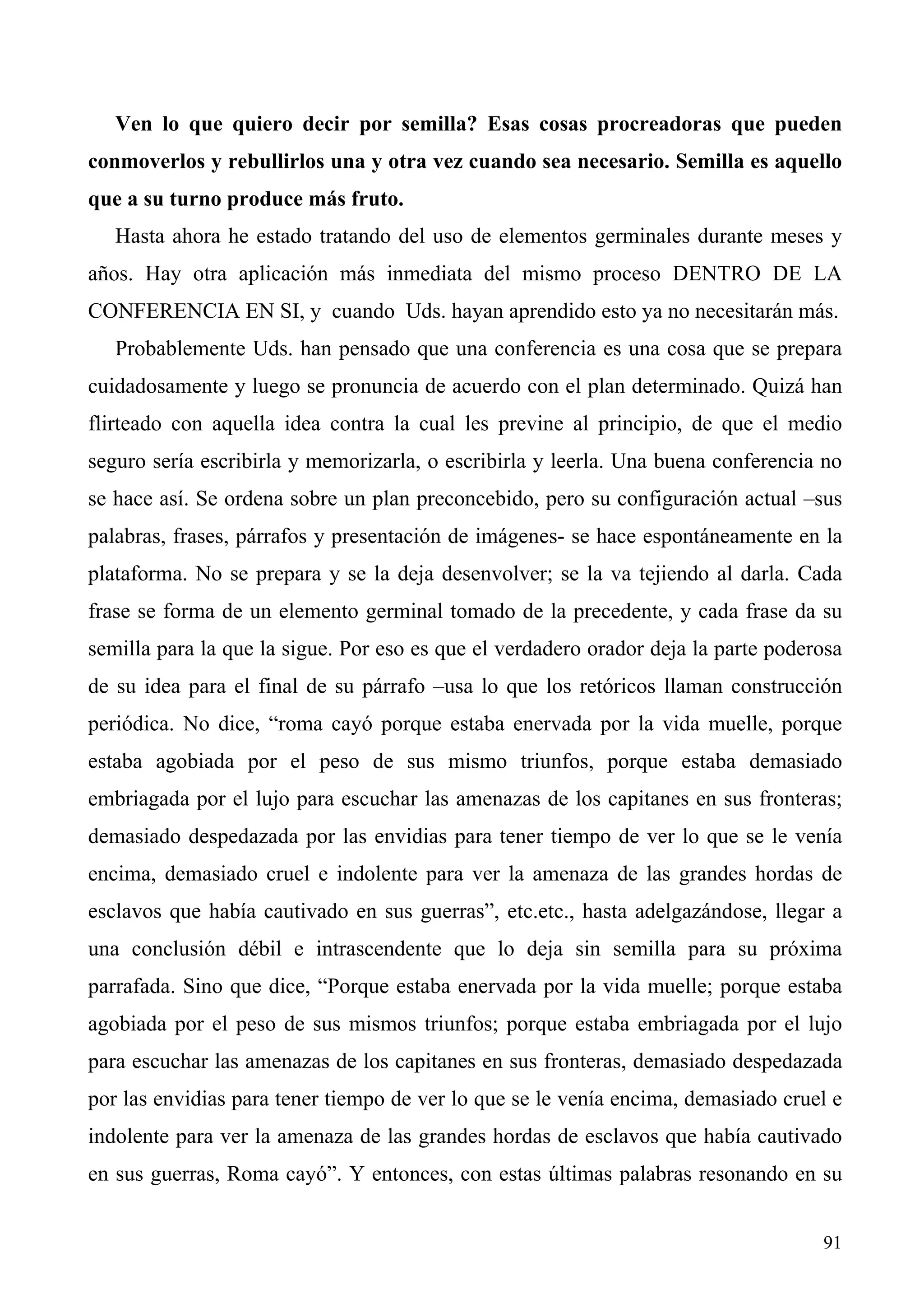 Ven lo que quiero decir por semilla? Esas cosas procreadoras que pueden
conmoverlos y rebullirlos una y otra vez cuando sea necesario. Semilla es aquello
que a su turno produce más fruto.
   Hasta ahora he estado tratando del uso de elementos germinales durante meses y
años. Hay otra aplicación más inmediata del mismo proceso DENTRO DE LA
CONFERENCIA EN SI, y cuando Uds. hayan aprendido esto ya no necesitarán más.
   Probablemente Uds. han pensado que una conferencia es una cosa que se prepara
cuidadosamente y luego se pronuncia de acuerdo con el plan determinado. Quizá han
flirteado con aquella idea contra la cual les previne al principio, de que el medio
seguro sería escribirla y memorizarla, o escribirla y leerla. Una buena conferencia no
se hace así. Se ordena sobre un plan preconcebido, pero su configuración actual –sus
palabras, frases, párrafos y presentación de imágenes- se hace espontáneamente en la
plataforma. No se prepara y se la deja desenvolver; se la va tejiendo al darla. Cada
frase se forma de un elemento germinal tomado de la precedente, y cada frase da su
semilla para la que la sigue. Por eso es que el verdadero orador deja la parte poderosa
de su idea para el final de su párrafo –usa lo que los retóricos llaman construcción
periódica. No dice, “roma cayó porque estaba enervada por la vida muelle, porque
estaba agobiada por el peso de sus mismo triunfos, porque estaba demasiado
embriagada por el lujo para escuchar las amenazas de los capitanes en sus fronteras;
demasiado despedazada por las envidias para tener tiempo de ver lo que se le venía
encima, demasiado cruel e indolente para ver la amenaza de las grandes hordas de
esclavos que había cautivado en sus guerras”, etc.etc., hasta adelgazándose, llegar a
una conclusión débil e intrascendente que lo deja sin semilla para su próxima
parrafada. Sino que dice, “Porque estaba enervada por la vida muelle; porque estaba
agobiada por el peso de sus mismos triunfos; porque estaba embriagada por el lujo
para escuchar las amenazas de los capitanes en sus fronteras, demasiado despedazada
por las envidias para tener tiempo de ver lo que se le venía encima, demasiado cruel e
indolente para ver la amenaza de las grandes hordas de esclavos que había cautivado
en sus guerras, Roma cayó”. Y entonces, con estas últimas palabras resonando en su


                                                                                    91
 