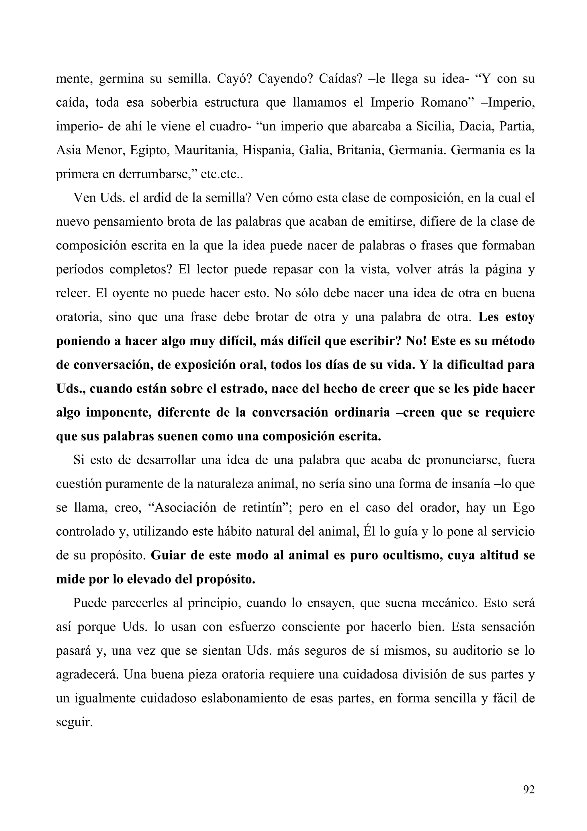 mente, germina su semilla. Cayó? Cayendo? Caídas? –le llega su idea- “Y con su
caída, toda esa soberbia estructura que llamamos el Imperio Romano” –Imperio,
imperio- de ahí le viene el cuadro- “un imperio que abarcaba a Sicilia, Dacia, Partia,
Asia Menor, Egipto, Mauritania, Hispania, Galia, Britania, Germania. Germania es la
primera en derrumbarse,” etc.etc..
   Ven Uds. el ardid de la semilla? Ven cómo esta clase de composición, en la cual el
nuevo pensamiento brota de las palabras que acaban de emitirse, difiere de la clase de
composición escrita en la que la idea puede nacer de palabras o frases que formaban
períodos completos? El lector puede repasar con la vista, volver atrás la página y
releer. El oyente no puede hacer esto. No sólo debe nacer una idea de otra en buena
oratoria, sino que una frase debe brotar de otra y una palabra de otra. Les estoy
poniendo a hacer algo muy difícil, más difícil que escribir? No! Este es su método
de conversación, de exposición oral, todos los días de su vida. Y la dificultad para
Uds., cuando están sobre el estrado, nace del hecho de creer que se les pide hacer
algo imponente, diferente de la conversación ordinaria –creen que se requiere
que sus palabras suenen como una composición escrita.
   Si esto de desarrollar una idea de una palabra que acaba de pronunciarse, fuera
cuestión puramente de la naturaleza animal, no sería sino una forma de insanía –lo que
se llama, creo, “Asociación de retintín”; pero en el caso del orador, hay un Ego
controlado y, utilizando este hábito natural del animal, Él lo guía y lo pone al servicio
de su propósito. Guiar de este modo al animal es puro ocultismo, cuya altitud se
mide por lo elevado del propósito.
   Puede parecerles al principio, cuando lo ensayen, que suena mecánico. Esto será
así porque Uds. lo usan con esfuerzo consciente por hacerlo bien. Esta sensación
pasará y, una vez que se sientan Uds. más seguros de sí mismos, su auditorio se lo
agradecerá. Una buena pieza oratoria requiere una cuidadosa división de sus partes y
un igualmente cuidadoso eslabonamiento de esas partes, en forma sencilla y fácil de
seguir.



                                                                                      92
 