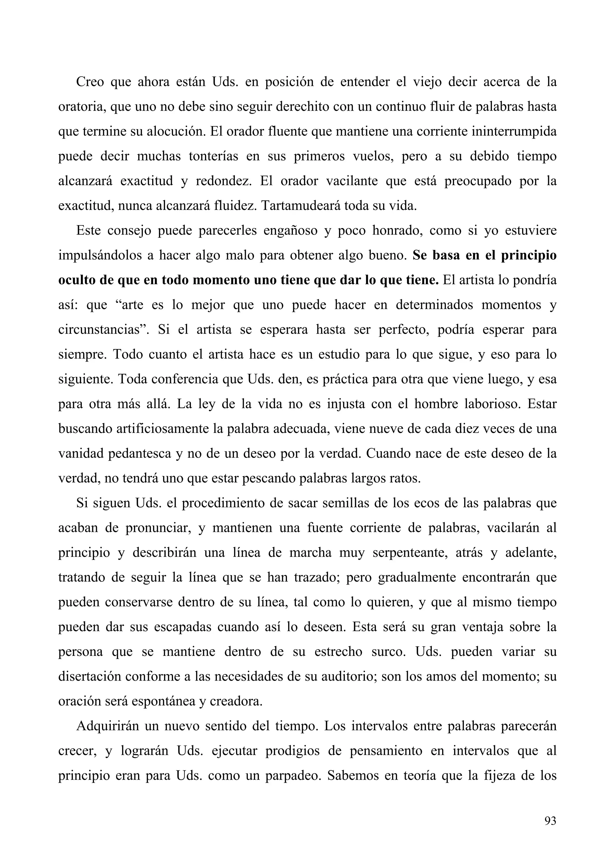 Creo que ahora están Uds. en posición de entender el viejo decir acerca de la
oratoria, que uno no debe sino seguir derechito con un continuo fluir de palabras hasta
que termine su alocución. El orador fluente que mantiene una corriente ininterrumpida
puede decir muchas tonterías en sus primeros vuelos, pero a su debido tiempo
alcanzará exactitud y redondez. El orador vacilante que está preocupado por la
exactitud, nunca alcanzará fluidez. Tartamudeará toda su vida.
   Este consejo puede parecerles engañoso y poco honrado, como si yo estuviere
impulsándolos a hacer algo malo para obtener algo bueno. Se basa en el principio
oculto de que en todo momento uno tiene que dar lo que tiene. El artista lo pondría
así: que “arte es lo mejor que uno puede hacer en determinados momentos y
circunstancias”. Si el artista se esperara hasta ser perfecto, podría esperar para
siempre. Todo cuanto el artista hace es un estudio para lo que sigue, y eso para lo
siguiente. Toda conferencia que Uds. den, es práctica para otra que viene luego, y esa
para otra más allá. La ley de la vida no es injusta con el hombre laborioso. Estar
buscando artificiosamente la palabra adecuada, viene nueve de cada diez veces de una
vanidad pedantesca y no de un deseo por la verdad. Cuando nace de este deseo de la
verdad, no tendrá uno que estar pescando palabras largos ratos.
   Si siguen Uds. el procedimiento de sacar semillas de los ecos de las palabras que
acaban de pronunciar, y mantienen una fuente corriente de palabras, vacilarán al
principio y describirán una línea de marcha muy serpenteante, atrás y adelante,
tratando de seguir la línea que se han trazado; pero gradualmente encontrarán que
pueden conservarse dentro de su línea, tal como lo quieren, y que al mismo tiempo
pueden dar sus escapadas cuando así lo deseen. Esta será su gran ventaja sobre la
persona que se mantiene dentro de su estrecho surco. Uds. pueden variar su
disertación conforme a las necesidades de su auditorio; son los amos del momento; su
oración será espontánea y creadora.
   Adquirirán un nuevo sentido del tiempo. Los intervalos entre palabras parecerán
crecer, y lograrán Uds. ejecutar prodigios de pensamiento en intervalos que al
principio eran para Uds. como un parpadeo. Sabemos en teoría que la fijeza de los


                                                                                    93
 