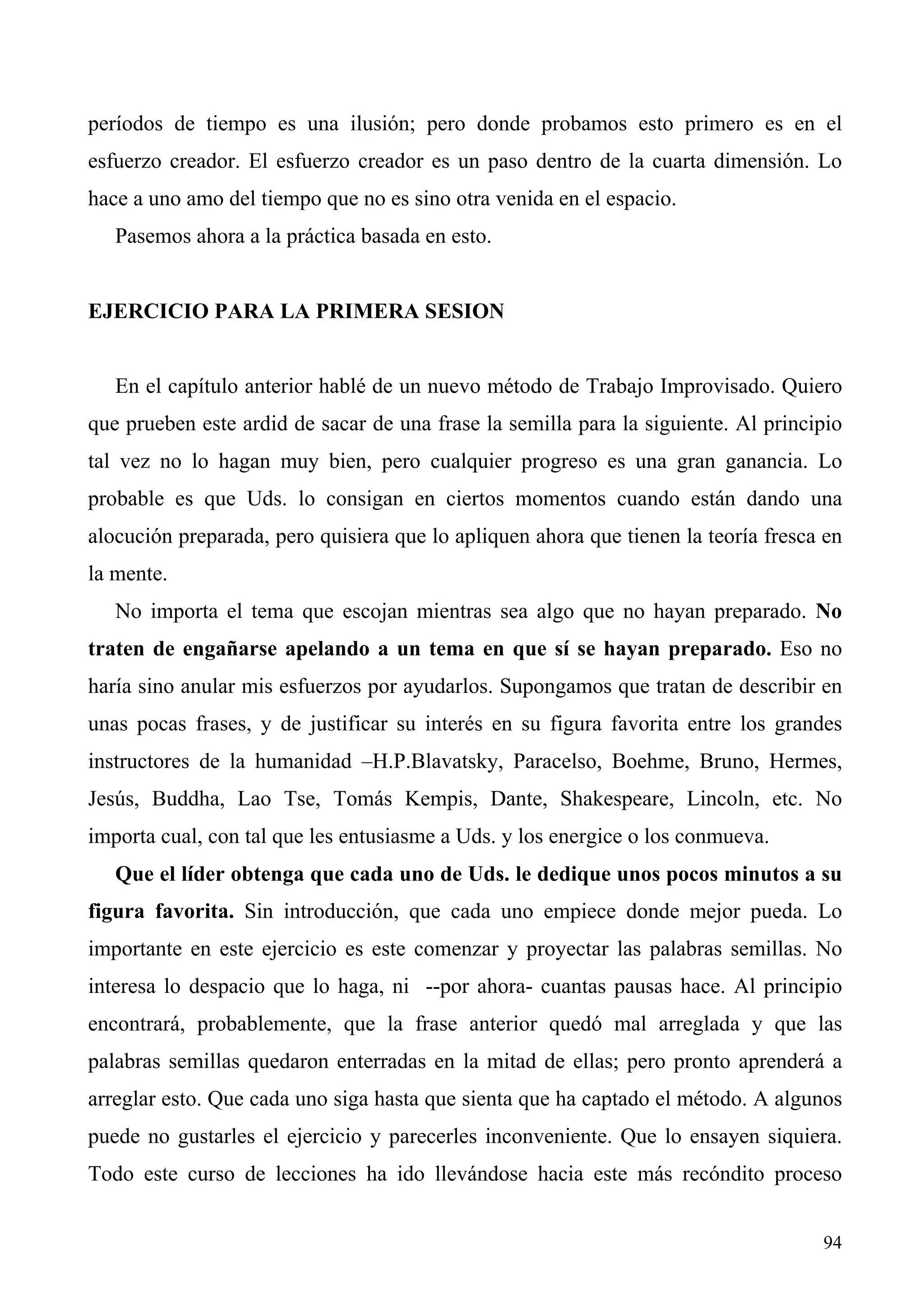períodos de tiempo es una ilusión; pero donde probamos esto primero es en el
esfuerzo creador. El esfuerzo creador es un paso dentro de la cuarta dimensión. Lo
hace a uno amo del tiempo que no es sino otra venida en el espacio.
   Pasemos ahora a la práctica basada en esto.


EJERCICIO PARA LA PRIMERA SESION


   En el capítulo anterior hablé de un nuevo método de Trabajo Improvisado. Quiero
que prueben este ardid de sacar de una frase la semilla para la siguiente. Al principio
tal vez no lo hagan muy bien, pero cualquier progreso es una gran ganancia. Lo
probable es que Uds. lo consigan en ciertos momentos cuando están dando una
alocución preparada, pero quisiera que lo apliquen ahora que tienen la teoría fresca en
la mente.
   No importa el tema que escojan mientras sea algo que no hayan preparado. No
traten de engañarse apelando a un tema en que sí se hayan preparado. Eso no
haría sino anular mis esfuerzos por ayudarlos. Supongamos que tratan de describir en
unas pocas frases, y de justificar su interés en su figura favorita entre los grandes
instructores de la humanidad –H.P.Blavatsky, Paracelso, Boehme, Bruno, Hermes,
Jesús, Buddha, Lao Tse, Tomás Kempis, Dante, Shakespeare, Lincoln, etc. No
importa cual, con tal que les entusiasme a Uds. y los energice o los conmueva.
   Que el líder obtenga que cada uno de Uds. le dedique unos pocos minutos a su
figura favorita. Sin introducción, que cada uno empiece donde mejor pueda. Lo
importante en este ejercicio es este comenzar y proyectar las palabras semillas. No
interesa lo despacio que lo haga, ni --por ahora- cuantas pausas hace. Al principio
encontrará, probablemente, que la frase anterior quedó mal arreglada y que las
palabras semillas quedaron enterradas en la mitad de ellas; pero pronto aprenderá a
arreglar esto. Que cada uno siga hasta que sienta que ha captado el método. A algunos
puede no gustarles el ejercicio y parecerles inconveniente. Que lo ensayen siquiera.
Todo este curso de lecciones ha ido llevándose hacia este más recóndito proceso


                                                                                    94
 