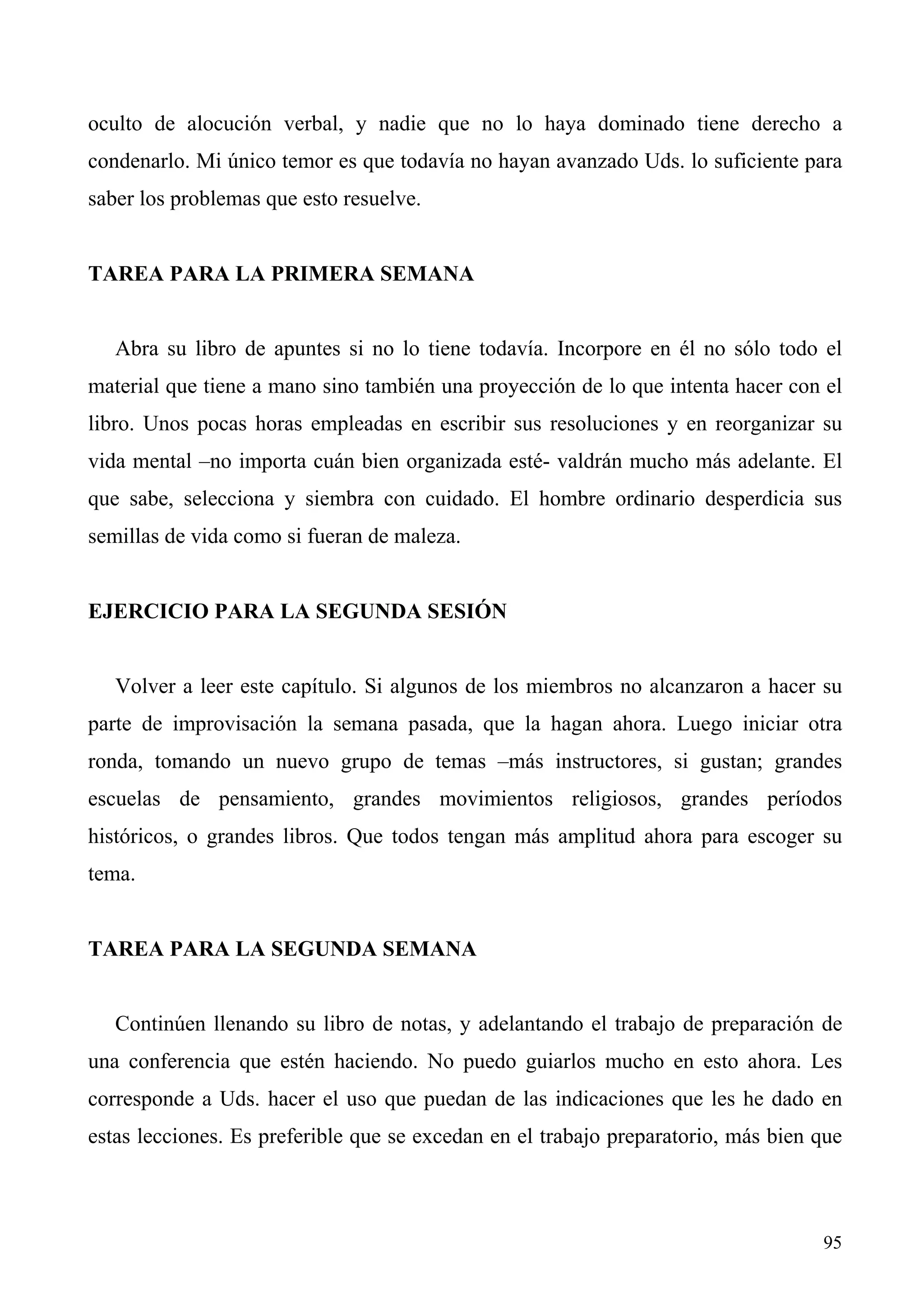 oculto de alocución verbal, y nadie que no lo haya dominado tiene derecho a
condenarlo. Mi único temor es que todavía no hayan avanzado Uds. lo suficiente para
saber los problemas que esto resuelve.


TAREA PARA LA PRIMERA SEMANA


   Abra su libro de apuntes si no lo tiene todavía. Incorpore en él no sólo todo el
material que tiene a mano sino también una proyección de lo que intenta hacer con el
libro. Unos pocas horas empleadas en escribir sus resoluciones y en reorganizar su
vida mental –no importa cuán bien organizada esté- valdrán mucho más adelante. El
que sabe, selecciona y siembra con cuidado. El hombre ordinario desperdicia sus
semillas de vida como si fueran de maleza.


EJERCICIO PARA LA SEGUNDA SESIÓN


   Volver a leer este capítulo. Si algunos de los miembros no alcanzaron a hacer su
parte de improvisación la semana pasada, que la hagan ahora. Luego iniciar otra
ronda, tomando un nuevo grupo de temas –más instructores, si gustan; grandes
escuelas de pensamiento, grandes movimientos religiosos, grandes períodos
históricos, o grandes libros. Que todos tengan más amplitud ahora para escoger su
tema.


TAREA PARA LA SEGUNDA SEMANA


   Continúen llenando su libro de notas, y adelantando el trabajo de preparación de
una conferencia que estén haciendo. No puedo guiarlos mucho en esto ahora. Les
corresponde a Uds. hacer el uso que puedan de las indicaciones que les he dado en
estas lecciones. Es preferible que se excedan en el trabajo preparatorio, más bien que



                                                                                   95
 