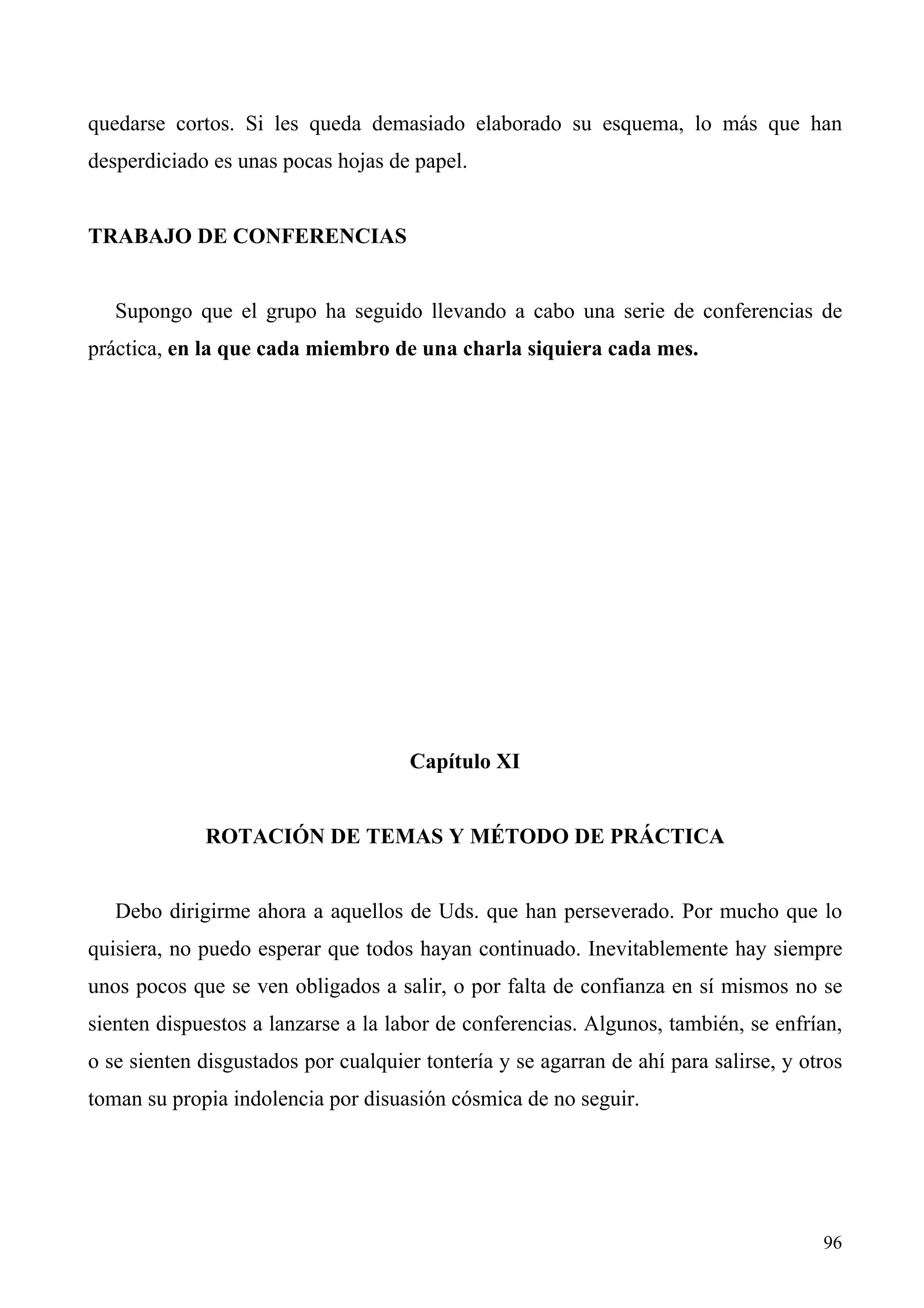 quedarse cortos. Si les queda demasiado elaborado su esquema, lo más que han
desperdiciado es unas pocas hojas de papel.


TRABAJO DE CONFERENCIAS


   Supongo que el grupo ha seguido llevando a cabo una serie de conferencias de
práctica, en la que cada miembro de una charla siquiera cada mes.




                                     Capítulo XI


             ROTACIÓN DE TEMAS Y MÉTODO DE PRÁCTICA


   Debo dirigirme ahora a aquellos de Uds. que han perseverado. Por mucho que lo
quisiera, no puedo esperar que todos hayan continuado. Inevitablemente hay siempre
unos pocos que se ven obligados a salir, o por falta de confianza en sí mismos no se
sienten dispuestos a lanzarse a la labor de conferencias. Algunos, también, se enfrían,
o se sienten disgustados por cualquier tontería y se agarran de ahí para salirse, y otros
toman su propia indolencia por disuasión cósmica de no seguir.




                                                                                      96
 