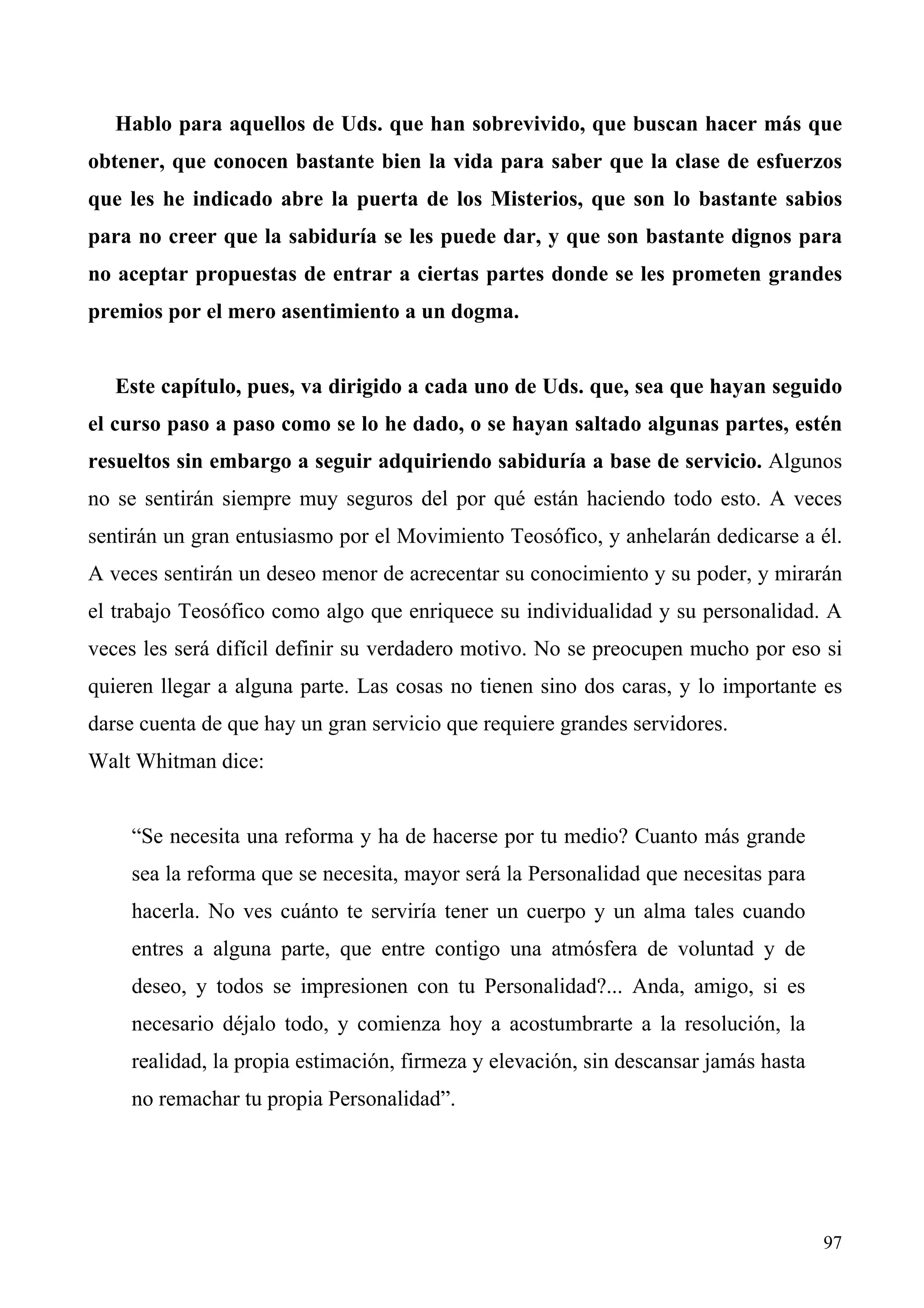 Hablo para aquellos de Uds. que han sobrevivido, que buscan hacer más que
obtener, que conocen bastante bien la vida para saber que la clase de esfuerzos
que les he indicado abre la puerta de los Misterios, que son lo bastante sabios
para no creer que la sabiduría se les puede dar, y que son bastante dignos para
no aceptar propuestas de entrar a ciertas partes donde se les prometen grandes
premios por el mero asentimiento a un dogma.


   Este capítulo, pues, va dirigido a cada uno de Uds. que, sea que hayan seguido
el curso paso a paso como se lo he dado, o se hayan saltado algunas partes, estén
resueltos sin embargo a seguir adquiriendo sabiduría a base de servicio. Algunos
no se sentirán siempre muy seguros del por qué están haciendo todo esto. A veces
sentirán un gran entusiasmo por el Movimiento Teosófico, y anhelarán dedicarse a él.
A veces sentirán un deseo menor de acrecentar su conocimiento y su poder, y mirarán
el trabajo Teosófico como algo que enriquece su individualidad y su personalidad. A
veces les será difícil definir su verdadero motivo. No se preocupen mucho por eso si
quieren llegar a alguna parte. Las cosas no tienen sino dos caras, y lo importante es
darse cuenta de que hay un gran servicio que requiere grandes servidores.
Walt Whitman dice:


    “Se necesita una reforma y ha de hacerse por tu medio? Cuanto más grande
    sea la reforma que se necesita, mayor será la Personalidad que necesitas para
    hacerla. No ves cuánto te serviría tener un cuerpo y un alma tales cuando
    entres a alguna parte, que entre contigo una atmósfera de voluntad y de
    deseo, y todos se impresionen con tu Personalidad?... Anda, amigo, si es
    necesario déjalo todo, y comienza hoy a acostumbrarte a la resolución, la
    realidad, la propia estimación, firmeza y elevación, sin descansar jamás hasta
    no remachar tu propia Personalidad”.




                                                                                     97
 