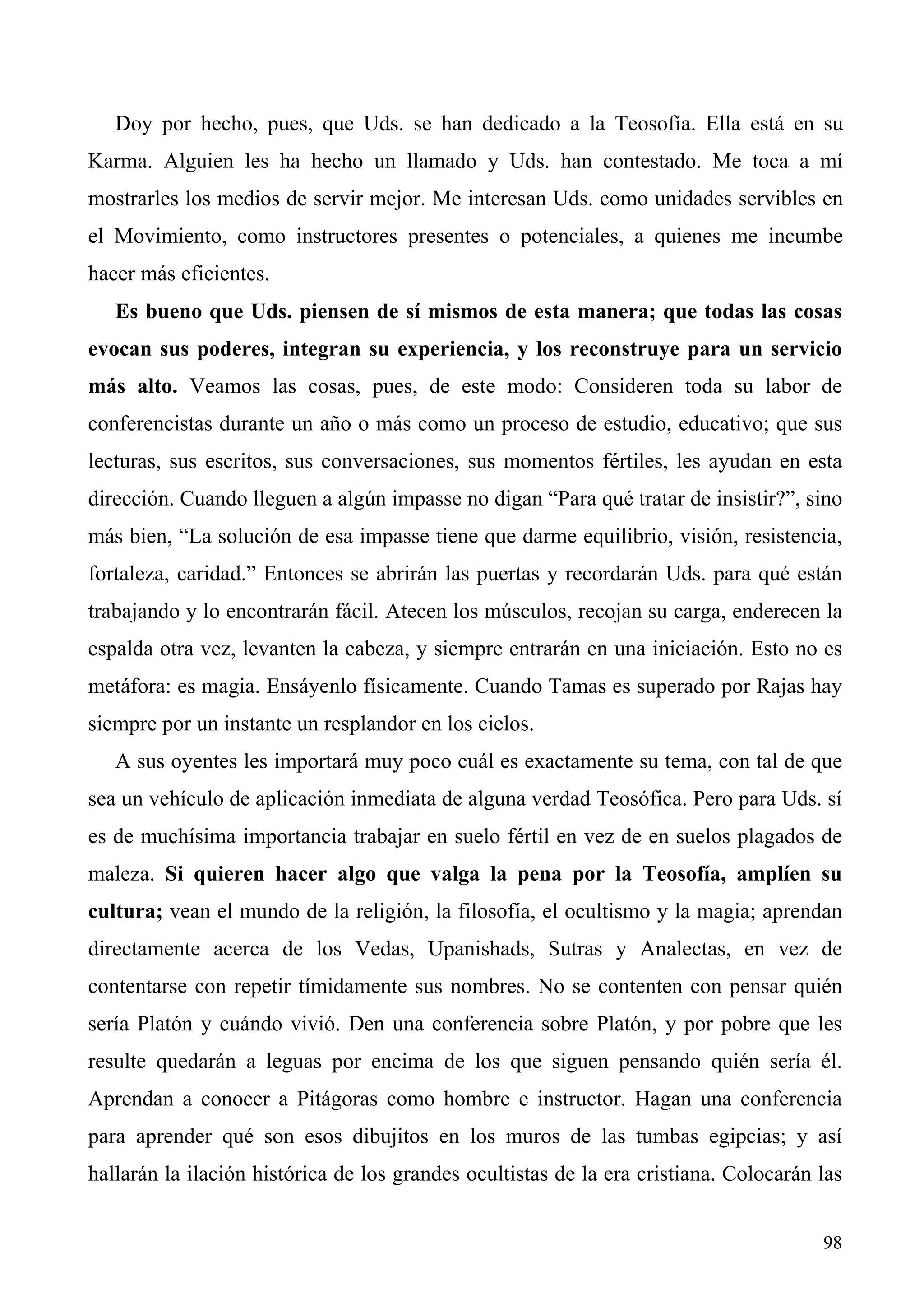 Doy por hecho, pues, que Uds. se han dedicado a la Teosofía. Ella está en su
Karma. Alguien les ha hecho un llamado y Uds. han contestado. Me toca a mí
mostrarles los medios de servir mejor. Me interesan Uds. como unidades servibles en
el Movimiento, como instructores presentes o potenciales, a quienes me incumbe
hacer más eficientes.
   Es bueno que Uds. piensen de sí mismos de esta manera; que todas las cosas
evocan sus poderes, integran su experiencia, y los reconstruye para un servicio
más alto. Veamos las cosas, pues, de este modo: Consideren toda su labor de
conferencistas durante un año o más como un proceso de estudio, educativo; que sus
lecturas, sus escritos, sus conversaciones, sus momentos fértiles, les ayudan en esta
dirección. Cuando lleguen a algún impasse no digan “Para qué tratar de insistir?”, sino
más bien, “La solución de esa impasse tiene que darme equilibrio, visión, resistencia,
fortaleza, caridad.” Entonces se abrirán las puertas y recordarán Uds. para qué están
trabajando y lo encontrarán fácil. Atecen los músculos, recojan su carga, enderecen la
espalda otra vez, levanten la cabeza, y siempre entrarán en una iniciación. Esto no es
metáfora: es magia. Ensáyenlo físicamente. Cuando Tamas es superado por Rajas hay
siempre por un instante un resplandor en los cielos.
   A sus oyentes les importará muy poco cuál es exactamente su tema, con tal de que
sea un vehículo de aplicación inmediata de alguna verdad Teosófica. Pero para Uds. sí
es de muchísima importancia trabajar en suelo fértil en vez de en suelos plagados de
maleza. Si quieren hacer algo que valga la pena por la Teosofía, amplíen su
cultura; vean el mundo de la religión, la filosofía, el ocultismo y la magia; aprendan
directamente acerca de los Vedas, Upanishads, Sutras y Analectas, en vez de
contentarse con repetir tímidamente sus nombres. No se contenten con pensar quién
sería Platón y cuándo vivió. Den una conferencia sobre Platón, y por pobre que les
resulte quedarán a leguas por encima de los que siguen pensando quién sería él.
Aprendan a conocer a Pitágoras como hombre e instructor. Hagan una conferencia
para aprender qué son esos dibujitos en los muros de las tumbas egipcias; y así
hallarán la ilación histórica de los grandes ocultistas de la era cristiana. Colocarán las


                                                                                       98
 