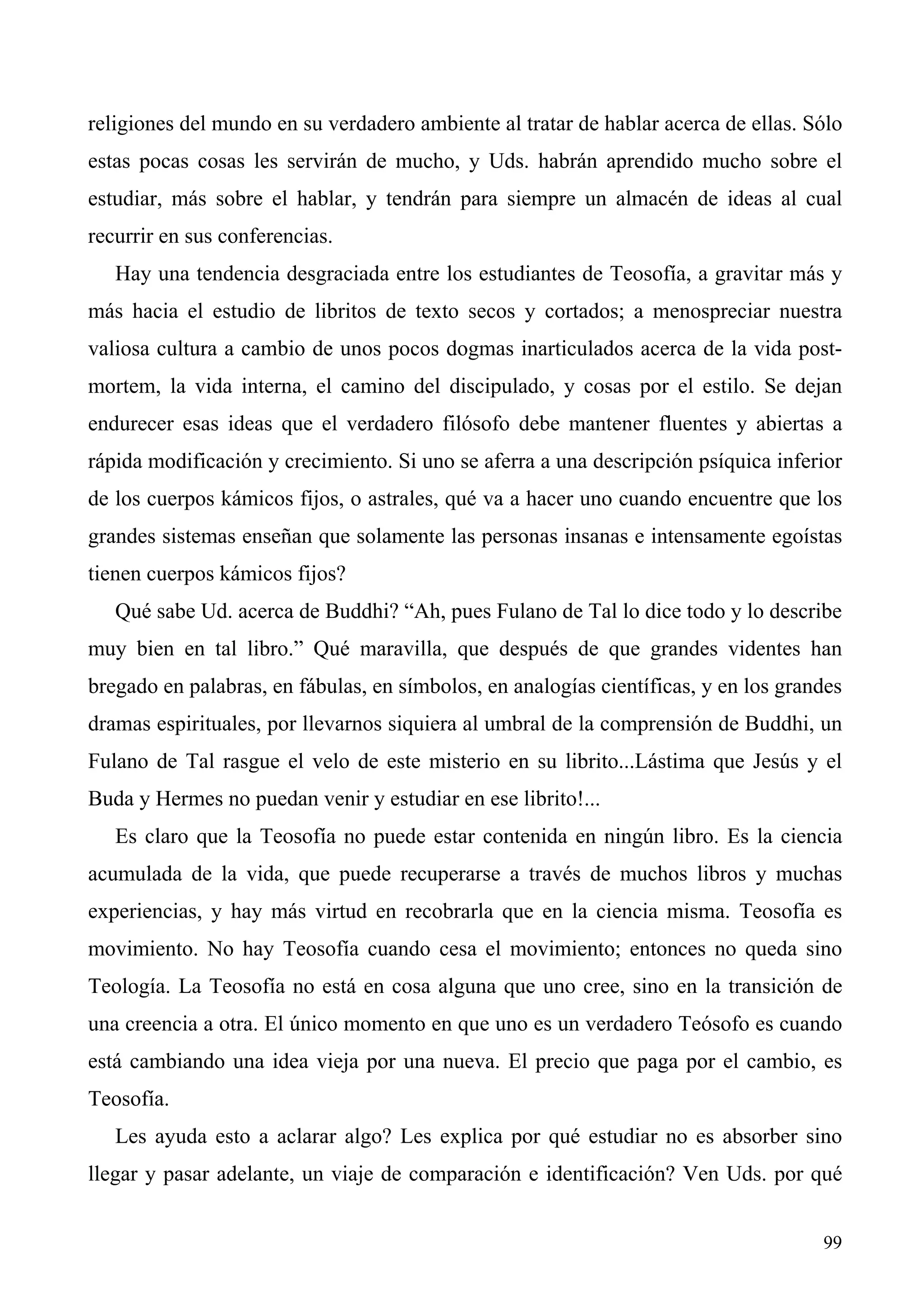 religiones del mundo en su verdadero ambiente al tratar de hablar acerca de ellas. Sólo
estas pocas cosas les servirán de mucho, y Uds. habrán aprendido mucho sobre el
estudiar, más sobre el hablar, y tendrán para siempre un almacén de ideas al cual
recurrir en sus conferencias.
   Hay una tendencia desgraciada entre los estudiantes de Teosofía, a gravitar más y
más hacia el estudio de libritos de texto secos y cortados; a menospreciar nuestra
valiosa cultura a cambio de unos pocos dogmas inarticulados acerca de la vida post-
mortem, la vida interna, el camino del discipulado, y cosas por el estilo. Se dejan
endurecer esas ideas que el verdadero filósofo debe mantener fluentes y abiertas a
rápida modificación y crecimiento. Si uno se aferra a una descripción psíquica inferior
de los cuerpos kámicos fijos, o astrales, qué va a hacer uno cuando encuentre que los
grandes sistemas enseñan que solamente las personas insanas e intensamente egoístas
tienen cuerpos kámicos fijos?
   Qué sabe Ud. acerca de Buddhi? “Ah, pues Fulano de Tal lo dice todo y lo describe
muy bien en tal libro.” Qué maravilla, que después de que grandes videntes han
bregado en palabras, en fábulas, en símbolos, en analogías científicas, y en los grandes
dramas espirituales, por llevarnos siquiera al umbral de la comprensión de Buddhi, un
Fulano de Tal rasgue el velo de este misterio en su librito...Lástima que Jesús y el
Buda y Hermes no puedan venir y estudiar en ese librito!...
   Es claro que la Teosofía no puede estar contenida en ningún libro. Es la ciencia
acumulada de la vida, que puede recuperarse a través de muchos libros y muchas
experiencias, y hay más virtud en recobrarla que en la ciencia misma. Teosofía es
movimiento. No hay Teosofía cuando cesa el movimiento; entonces no queda sino
Teología. La Teosofía no está en cosa alguna que uno cree, sino en la transición de
una creencia a otra. El único momento en que uno es un verdadero Teósofo es cuando
está cambiando una idea vieja por una nueva. El precio que paga por el cambio, es
Teosofía.
   Les ayuda esto a aclarar algo? Les explica por qué estudiar no es absorber sino
llegar y pasar adelante, un viaje de comparación e identificación? Ven Uds. por qué


                                                                                     99
 