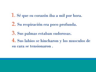 1. Sé que su corazón iba a mil por hora.
2. Su respiración era poco profunda.
3. Sus palmas estaban sudorosas.
4. Sus labios se hincharon y los musculos de
su cara se tensionaron .
 
