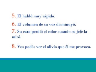 5. El habló muy rápido.
6. El volumen de su voz disminuyó.
7. Su cara perdió el color cuando su jefe la
miró.

8. Vos podés ver el alivio que él me provoca.
 