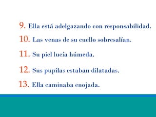 9. Ella está adelgazando con responsabilidad.
10. Las venas de su cuello sobresalían.
11. Su piel lucía húmeda.
12. Sus pupilas estaban dilatadas.
13. Ella caminaba enojada.
 