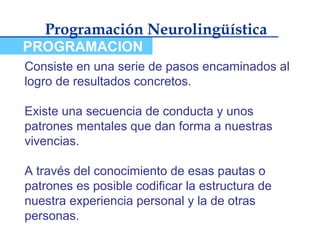 Programación Neurolingüística
PROGRAMACION
Consiste en una serie de pasos encaminados al
logro de resultados concretos.

Existe una secuencia de conducta y unos
patrones mentales que dan forma a nuestras
vivencias.

A través del conocimiento de esas pautas o
patrones es posible codificar la estructura de
nuestra experiencia personal y la de otras
personas.
 
