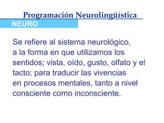 Programación Neurolingüística
NEURO

Se refiere al sistema neurológico,
a la forma en que utilizamos los
sentidos; vista, oído, gusto, olfato y el
tacto; para traducir las vivencias
en procesos mentales, tanto a nivel
consciente como inconsciente.
 