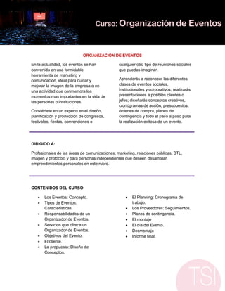 ORGANIZACIÓN DE EVENTOS

En la actualidad, los eventos se han           cualquier otro tipo de reuniones sociales
convertido en una formidable                   que puedas imaginar.
herramienta de marketing y
comunicación, ideal para cuidar y              Aprenderás a reconocer las diferentes
mejorar la imagen de la empresa o en           clases de eventos sociales,
una actividad que conmemora los                institucionales y corporativos; realizarás
momentos más importantes en la vida de         presentaciones a posibles clientes o
las personas o instituciones.                  jefes; diseñarás conceptos creativos,
                                               cronogramas de acción, presupuestos,
Conviértete en un experto en el diseño,        órdenes de compra, planes de
planificación y producción de congresos,       contingencia y todo el paso a paso para
festivales, fiestas, convenciones o            la realización exitosa de un evento.




DIRIGIDO A:

Profesionales de las áreas de comunicaciones, marketing, relaciones públicas, BTL,
imagen y protocolo y para personas independientes que deseen desarrollar
emprendimientos personales en este rubro.




CONTENIDOS DEL CURSO:

      Los Eventos: Concepto.                         El Planning: Cronograma de
      Tipos de Eventos:                               trabajo.
       Características.                               Los Proveedores: Seguimientos.
      Responsabilidades de un                        Planes de contingencia.
       Organizador de Eventos.                        El montaje
      Servicios que ofrece un                        El día del Evento.
       Organizador de Eventos.                        Desmontaje
      Objetivos del Evento.                          Informe final.
      El cliente.
      La propuesta: Diseño de
       Conceptos.
 