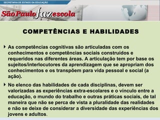 COMPETÊNCIAS E HABILIDADES As competências cognitivas são articuladas com os conhecimentos e competências sociais construídos e requeridos nas diferentes áreas. A articulação tem por base os sujeitos/interlocutores da aprendizagem que se apropriam dos conhecimentos e os transpõem para vida pessoal e social (a ação).  No elenco das habilidades de cada disciplinas, devem ser valorizadas as experiências extra-escolares e o vínculo entre a educação, o mundo do trabalho e outras práticas sociais, de tal maneira que não se perca de vista a pluralidade das realidades e não se deixe de considerar a diversidade das experiências dos jovens e adultos . 