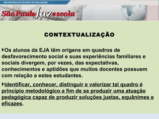 CONTEXTUALIZAÇÃO Os alunos da EJA têm origens em quadros de desfavorecimento social e suas experiências familiares e sociais divergem, por vezes, das expectativas, conhecimentos e aptidões que muitos docentes possuem com relação a estes estudantes.  Identificar, conhecer, distinguir e valorizar tal quadro é princípio metodológico a fim de se produzir uma atuação pedagógica capaz de produzir soluções justas, equânimes e eficazes .  
