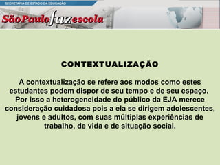 CONTEXTUALIZAÇÃO A contextualização se refere aos modos como estes estudantes podem dispor de seu tempo e de seu espaço.  Por isso a heterogeneidade do público da EJA merece consideração cuidadosa pois a ela se dirigem adolescentes, jovens e adultos, com suas múltiplas experiências de trabalho, de vida e de situação social. 