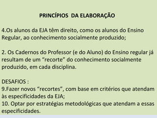 PRINCÍPIOS  DA ELABORAÇÃO  Os alunos da EJA têm direito, como os alunos do Ensino Regular, ao conhecimento socialmente produzido;  2. Os Cadernos do Professor (e do Aluno) do Ensino regular já resultam de um “recorte” do conhecimento socialmente produzido, em cada disciplina.  DESAFIOS :  Fazer novos “recortes”, com base em critérios que atendam às especificidades da EJA;  Optar por estratégias metodológicas que atendam a essas especificidades. 