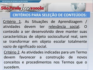 Critério 1 . As Situações de Aprendizagem / atividades devem ter  relevância social . O conteúdo a ser desenvolvido deve manter suas características de objeto sociocultural real, sem se transformar em objeto escolar totalmente vazio de significado social. CRITÉRIOS PARA SELEÇÃO DE CONTEÚDOS:  Critério 2 . As atividades indicadas para um Termo devem favorecer a construção de novos conceitos e procedimentos nos Termos que o sucedem.  