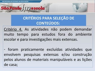 Critério 4.  As atividades não podem demandar muito tempo para estudos fora do ambiente escolar e para investigações mais extensas.  foram praticamente excluídas atividades que envolvem pesquisas extensas e/ou construção pelos alunos de materiais manipuláveis e as lições de casa;  CRITÉRIOS PARA SELEÇÃO DE CONTEÚDOS:  