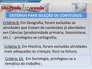 CRITÉRIOS PARA SELEÇÃO DE CONTEÚDOS:  Critério 8.  Em Geografia, foram excluídas as atividades que tratam de conteúdos já abordados em Ciências (produtividade primária, fotossíntese, etc.)  - privilegiou-se cartografia; Critério 10.   Em Sociologia, privilegiou-se a temática do trabalho ;  Critério 9.  Em História, foram excluídas atividades mais adequadas às crianças; foco na leitura; 