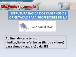 ESTRUTURA BÁSICA DOS CADERNOS DE ORIENTAÇÃO PARA PROFESSORES DE EJA  Ao final de cada termo:  - Indicação de referências (livros e vídeos) para alunos – aquisição da SEE 