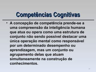 A concepção de competência prende-se a uma compreensão da inteligência humana que atua ou opera como uma estrutura de conjunto não sendo possível destacar uma única operação mental como responsável por um determinado desempenho ou aprendizagem, mas um conjunto ou agrupamento delas que atuam simultaneamente na construção de conhecimentos. Competências Cognitivas 