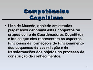 Lino de Macedo, apoiado em estudos piagetianos denomina estes conjuntos ou grupos como de  Coordenadores Cognitivos  e indica que eles representam os aspectos funcionais da formação e do funcionamento dos esquemas de assimilação e de transformações dos objetos no processo de construção de conhecimentos.  Competências Cognitivas 