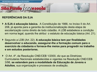 REFERÊNCIAIS DA EJA A EJA é educação básica.  A Constituição de 1988, no Inciso II do Art. 208, já aponta para a garantia da institucionalização desta etapa de escolarização como direito de todo cidadão. A LDB estabelece a condição em norma legal, quando lhe atribui  o estatuto de educação básica (Art. 21).  Segundo a LDB (Art. 22):  A educação básica tem por finalidades desenvolver o educando, assegurar-lhe a formação comum para o exercício da cidadania e fornece-lhe meios para progredir no trabalho e em estudos posteriores. O Art. 4º, da Resolução CNE/CEB 1/2000, diz que as Diretrizes Curriculares Nacionais estabelecidas e vigentes na Resolução CNE/CEB 3/98,  se estendem para a modalidade da Educação de Jovens e Adultos , sua organização e processos de avaliação. 