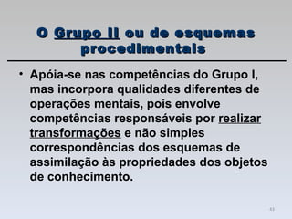 Apóia-se nas competências do Grupo I, mas incorpora qualidades diferentes de operações mentais, pois envolve competências responsáveis por  realizar transformações  e não simples correspondências dos esquemas de assimilação às propriedades dos objetos de conhecimento. O  Grupo II  ou de esquemas procedimentais  