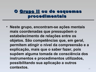 Neste grupo, encontram-se ações mentais mais coordenadas que pressupõem o estabelecimento de relações entre os objetos. São competências que, em geral, permitem atingir o nível da compreensão e a explicação, mais que o saber fazer, pois supõem alguma tomada de consciência dos instrumentos e procedimentos utilizados, possibilitando sua aplicação a outros contextos. O  Grupo II  ou de esquemas procedimentais  