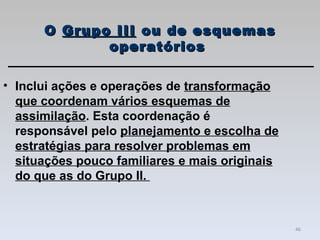 Inclui ações e operações de  transformação que coordenam vários esquemas de assimilação . Esta coordenação é responsável pelo  planejamento e escolha de estratégias para resolver problemas em situações pouco familiares e mais originais do que as do Grupo II.  O  Grupo III  ou de esquemas operatórios  