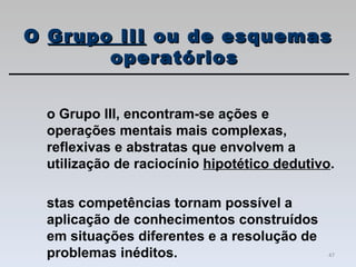 No Grupo III, encontram-se ações e operações mentais mais complexas, reflexivas e abstratas que envolvem a utilização de raciocínio  hipotético dedutivo .  Estas competências tornam possível a aplicação de conhecimentos construídos em situações diferentes e a resolução de problemas inéditos. O  Grupo III  ou de esquemas operatórios  