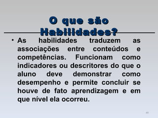 As habilidades traduzem as associações entre conteúdos e competências. Funcionam como indicadores ou descritores do que o aluno deve demonstrar como desempenho e permite concluir se houve de fato aprendizagem e em que nível ela ocorreu.  O que são Habilidades? 