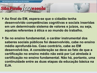 Ao final do EM, espera-se que o cidadão tenha desenvolvido competências cognitivas e sociais inseridas em um determinado sistema de valores e juízos, ou seja, aquelas referentes à ética e ao mundo do trabalho. Se no ensino fundamental, o caráter instrumental dos saberes sociais públicos foi desenvolvido, cabe no ensino médio aprofundá-los. Caso contrário, cabe ao EM desenvolvê-los. A consideração se deve ao fato de que a certificação no ensino médio não está por Lei atrelada à certificação no ensino fundamental. Não há, portanto, uma continuidade entre as duas etapas da educação básica na EJA . 
