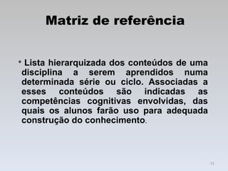 Matriz de referência *  Lista hierarquizada dos conteúdos de uma disciplina a serem aprendidos numa determinada série ou ciclo. Associadas a esses conteúdos são indicadas as competências cognitivas envolvidas, das quais os alunos farão uso para adequada construção do conhecimento .  